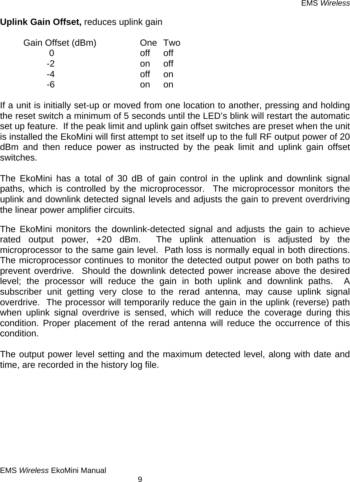 EMS Wireless EMS Wireless EkoMini Manual        9 Uplink Gain Offset, reduces uplink gain    Gain Offset (dBm)    One  Two    0    off off   -2    on off   -4    off on   -6    on on  If a unit is initially set-up or moved from one location to another, pressing and holding the reset switch a minimum of 5 seconds until the LED’s blink will restart the automatic set up feature.  If the peak limit and uplink gain offset switches are preset when the unit is installed the EkoMini will first attempt to set itself up to the full RF output power of 20 dBm and then reduce power as instructed by the peak limit and uplink gain offset switches.   The EkoMini has a total of 30 dB of gain control in the uplink and downlink signal paths, which is controlled by the microprocessor.  The microprocessor monitors the uplink and downlink detected signal levels and adjusts the gain to prevent overdriving the linear power amplifier circuits.    The EkoMini monitors the downlink-detected signal and adjusts the gain to achieve rated output power, +20 dBm.  The uplink attenuation is adjusted by the microprocessor to the same gain level.  Path loss is normally equal in both directions.  The microprocessor continues to monitor the detected output power on both paths to prevent overdrive.  Should the downlink detected power increase above the desired level; the processor will reduce the gain in both uplink and downlink paths.  A subscriber unit getting very close to the rerad antenna, may cause uplink signal overdrive.  The processor will temporarily reduce the gain in the uplink (reverse) path when uplink signal overdrive is sensed, which will reduce the coverage during this condition. Proper placement of the rerad antenna will reduce the occurrence of this condition.    The output power level setting and the maximum detected level, along with date and time, are recorded in the history log file. 