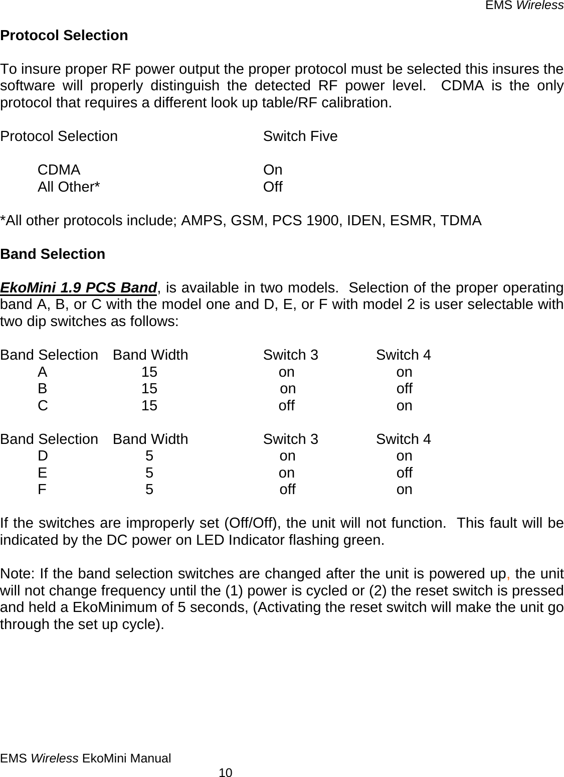 EMS Wireless EMS Wireless EkoMini Manual        10 Protocol Selection  To insure proper RF power output the proper protocol must be selected this insures the software will properly distinguish the detected RF power level.  CDMA is the only protocol that requires a different look up table/RF calibration.  Protocol Selection    Switch Five  CDMA     On  All Other*     Off  *All other protocols include; AMPS, GSM, PCS 1900, IDEN, ESMR, TDMA  Band Selection  EkoMini 1.9 PCS Band, is available in two models.  Selection of the proper operating band A, B, or C with the model one and D, E, or F with model 2 is user selectable with two dip switches as follows:  Band Selection  Band Width    Switch 3    Switch 4   A           15                 on          on   B           15                              on          off   C           15                 off          on  Band Selection  Band Width    Switch 3    Switch 4   D            5          on          on   E            5                 on          off   F            5          off          on  If the switches are improperly set (Off/Off), the unit will not function.  This fault will be indicated by the DC power on LED Indicator flashing green.   Note: If the band selection switches are changed after the unit is powered up, the unit will not change frequency until the (1) power is cycled or (2) the reset switch is pressed and held a EkoMinimum of 5 seconds, (Activating the reset switch will make the unit go through the set up cycle). 