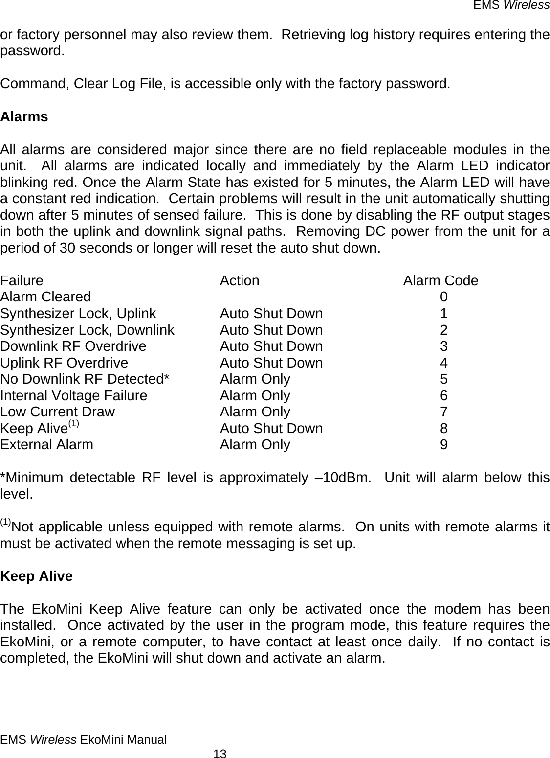 EMS Wireless EMS Wireless EkoMini Manual        13 or factory personnel may also review them.  Retrieving log history requires entering the password.  Command, Clear Log File, is accessible only with the factory password.  Alarms  All alarms are considered major since there are no field replaceable modules in the unit.  All alarms are indicated locally and immediately by the Alarm LED indicator blinking red. Once the Alarm State has existed for 5 minutes, the Alarm LED will have a constant red indication.  Certain problems will result in the unit automatically shutting down after 5 minutes of sensed failure.  This is done by disabling the RF output stages in both the uplink and downlink signal paths.  Removing DC power from the unit for a period of 30 seconds or longer will reset the auto shut down.  Failure     Action    Alarm Code Alarm Cleared          0 Synthesizer Lock, Uplink    Auto Shut Down        1 Synthesizer Lock, Downlink    Auto Shut Down        2 Downlink RF Overdrive  Auto Shut Down    3 Uplink RF Overdrive   Auto Shut Down    4 No Downlink RF Detected*  Alarm Only     5 Internal Voltage Failure  Alarm Only     6 Low Current Draw   Alarm Only     7 Keep Alive(1)    Auto Shut Down    8 External Alarm    Alarm Only     9  *Minimum detectable RF level is approximately –10dBm.  Unit will alarm below this level.  (1)Not applicable unless equipped with remote alarms.  On units with remote alarms it must be activated when the remote messaging is set up.   Keep Alive  The EkoMini Keep Alive feature can only be activated once the modem has been installed.  Once activated by the user in the program mode, this feature requires the EkoMini, or a remote computer, to have contact at least once daily.  If no contact is completed, the EkoMini will shut down and activate an alarm.  