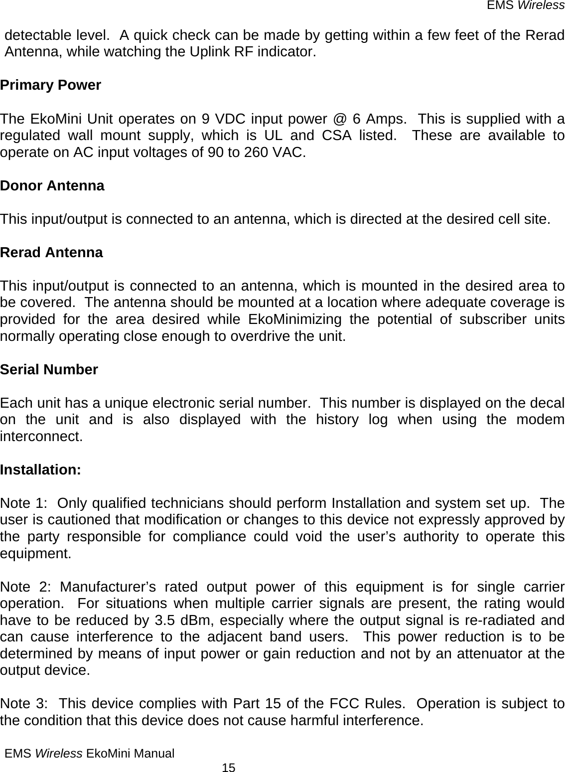 EMS Wireless EMS Wireless EkoMini Manual        15 detectable level.  A quick check can be made by getting within a few feet of the Rerad Antenna, while watching the Uplink RF indicator.  Primary Power  The EkoMini Unit operates on 9 VDC input power @ 6 Amps.  This is supplied with a regulated wall mount supply, which is UL and CSA listed.  These are available to operate on AC input voltages of 90 to 260 VAC.  Donor Antenna  This input/output is connected to an antenna, which is directed at the desired cell site.  Rerad Antenna    This input/output is connected to an antenna, which is mounted in the desired area to be covered.  The antenna should be mounted at a location where adequate coverage is provided for the area desired while EkoMinimizing the potential of subscriber units normally operating close enough to overdrive the unit.  Serial Number  Each unit has a unique electronic serial number.  This number is displayed on the decal on the unit and is also displayed with the history log when using the modem interconnect.  Installation:  Note 1:  Only qualified technicians should perform Installation and system set up.  The user is cautioned that modification or changes to this device not expressly approved by the party responsible for compliance could void the user’s authority to operate this equipment.  Note 2: Manufacturer’s rated output power of this equipment is for single carrier operation.  For situations when multiple carrier signals are present, the rating would have to be reduced by 3.5 dBm, especially where the output signal is re-radiated and can cause interference to the adjacent band users.  This power reduction is to be determined by means of input power or gain reduction and not by an attenuator at the output device.   Note 3:  This device complies with Part 15 of the FCC Rules.  Operation is subject to the condition that this device does not cause harmful interference. 