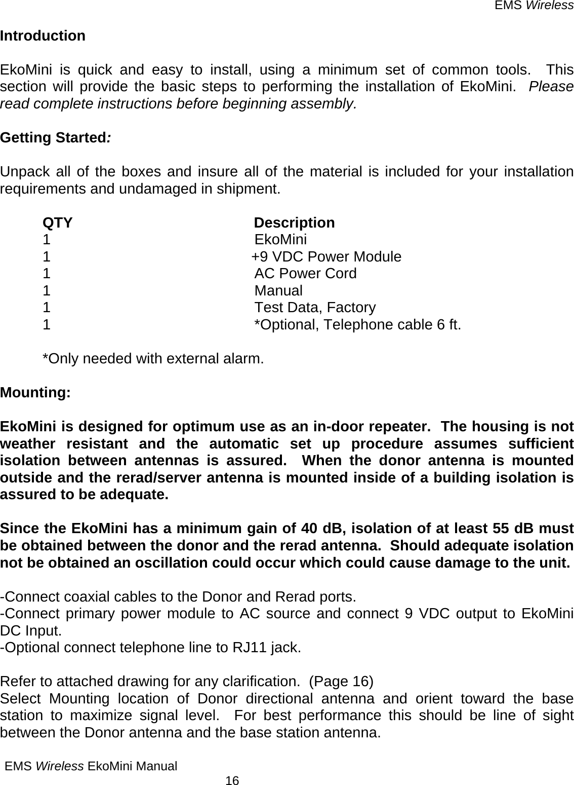 EMS Wireless EMS Wireless EkoMini Manual        16 Introduction  EkoMini is quick and easy to install, using a minimum set of common tools.  This section will provide the basic steps to performing the installation of EkoMini.  Please read complete instructions before beginning assembly.  Getting Started:     Unpack all of the boxes and insure all of the material is included for your installation requirements and undamaged in shipment.      QTY                                            Description 1 EkoMini 1  +9 VDC Power Module 1  AC Power Cord 1 Manual 1  Test Data, Factory  1  *Optional, Telephone cable 6 ft.   *Only needed with external alarm.   Mounting:  EkoMini is designed for optimum use as an in-door repeater.  The housing is not weather resistant and the automatic set up procedure assumes sufficient isolation between antennas is assured.  When the donor antenna is mounted outside and the rerad/server antenna is mounted inside of a building isolation is assured to be adequate.  Since the EkoMini has a minimum gain of 40 dB, isolation of at least 55 dB must be obtained between the donor and the rerad antenna.  Should adequate isolation not be obtained an oscillation could occur which could cause damage to the unit.  -Connect coaxial cables to the Donor and Rerad ports. -Connect primary power module to AC source and connect 9 VDC output to EkoMini DC Input. -Optional connect telephone line to RJ11 jack.  Refer to attached drawing for any clarification.  (Page 16)  Select Mounting location of Donor directional antenna and orient toward the base station to maximize signal level.  For best performance this should be line of sight between the Donor antenna and the base station antenna.   