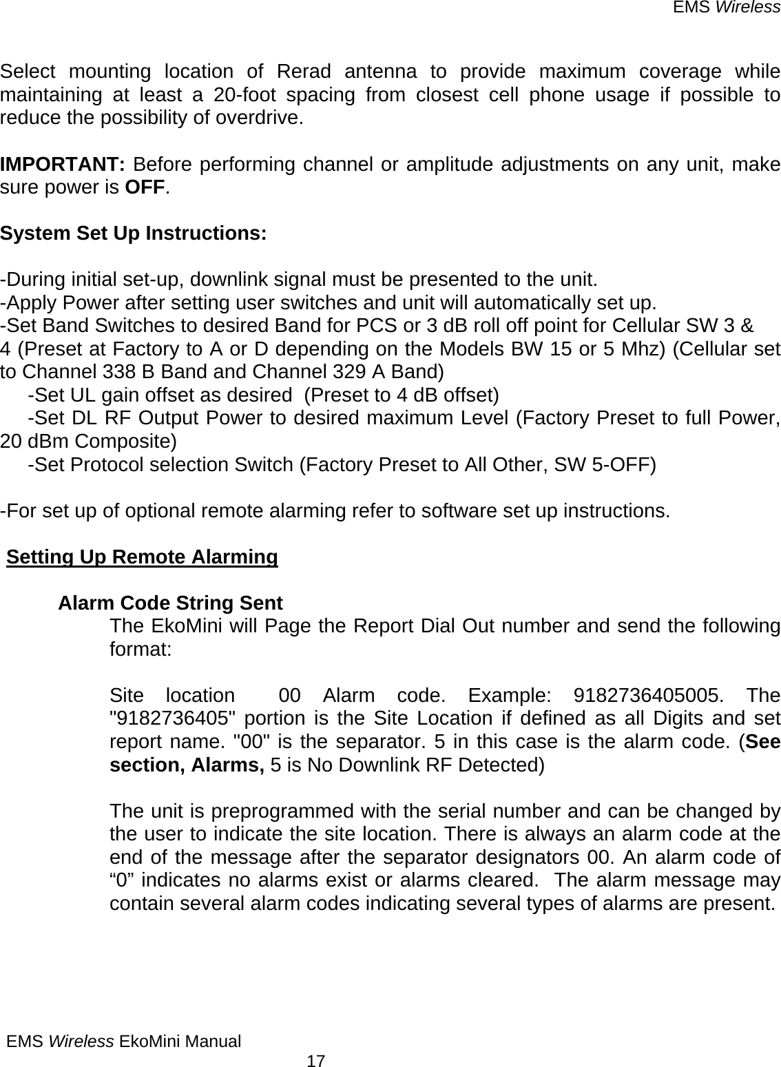EMS Wireless EMS Wireless EkoMini Manual        17  Select mounting location of Rerad antenna to provide maximum coverage while maintaining at least a 20-foot spacing from closest cell phone usage if possible to reduce the possibility of overdrive.    IMPORTANT: Before performing channel or amplitude adjustments on any unit, make sure power is OFF.  System Set Up Instructions:  -During initial set-up, downlink signal must be presented to the unit. -Apply Power after setting user switches and unit will automatically set up. -Set Band Switches to desired Band for PCS or 3 dB roll off point for Cellular SW 3 &amp; 4 (Preset at Factory to A or D depending on the Models BW 15 or 5 Mhz) (Cellular set to Channel 338 B Band and Channel 329 A Band)      -Set UL gain offset as desired  (Preset to 4 dB offset)      -Set DL RF Output Power to desired maximum Level (Factory Preset to full Power, 20 dBm Composite)      -Set Protocol selection Switch (Factory Preset to All Other, SW 5-OFF)  -For set up of optional remote alarming refer to software set up instructions.  Setting Up Remote Alarming    Alarm Code String Sent The EkoMini will Page the Report Dial Out number and send the following format:   Site location  00 Alarm code. Example: 9182736405005. The &quot;9182736405&quot; portion is the Site Location if defined as all Digits and set report name. &quot;00&quot; is the separator. 5 in this case is the alarm code. (See section, Alarms, 5 is No Downlink RF Detected)    The unit is preprogrammed with the serial number and can be changed by the user to indicate the site location. There is always an alarm code at the end of the message after the separator designators 00. An alarm code of “0” indicates no alarms exist or alarms cleared.  The alarm message may contain several alarm codes indicating several types of alarms are present.     
