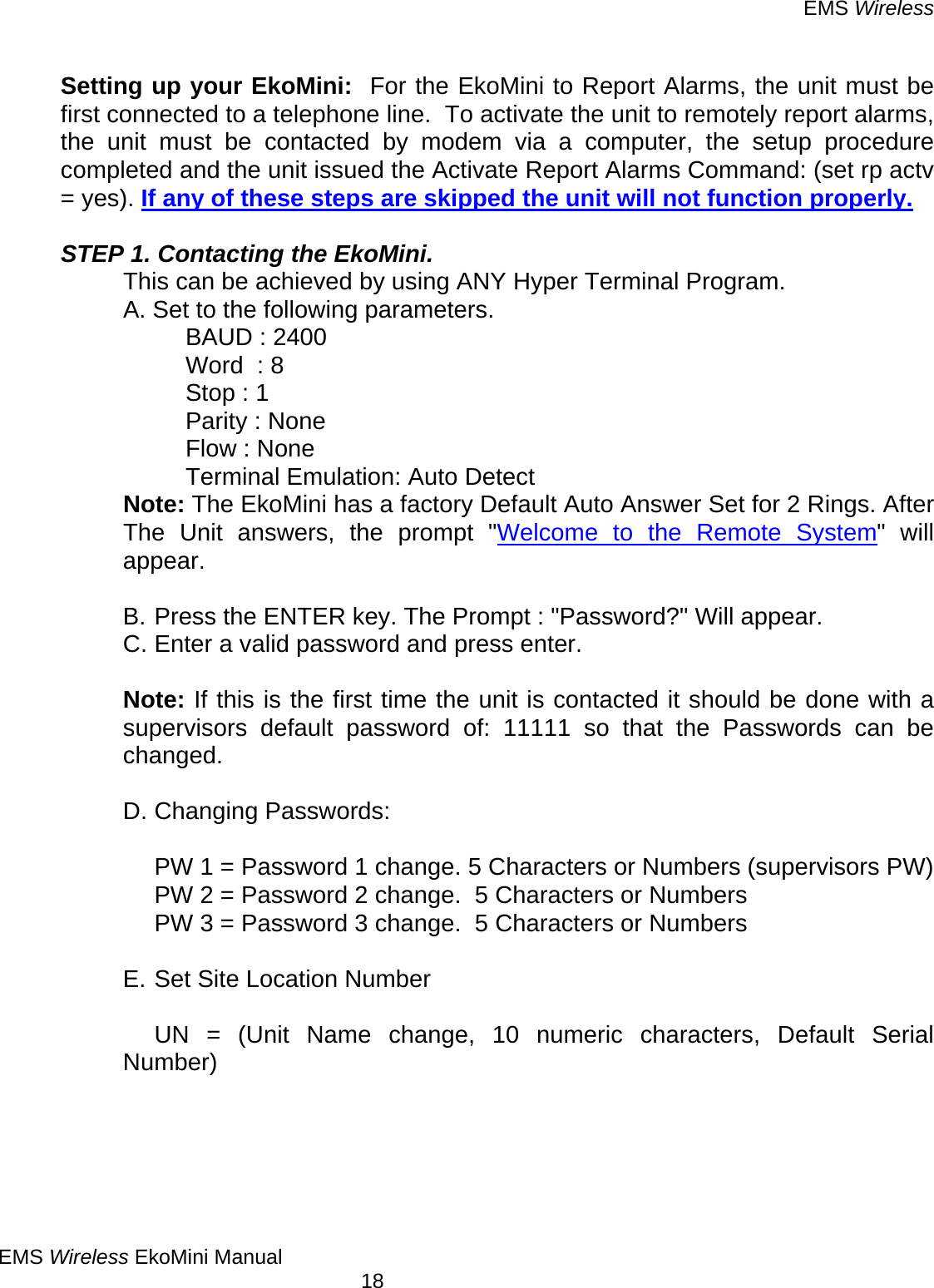 EMS Wireless EMS Wireless EkoMini Manual        18  Setting up your EkoMini:  For the EkoMini to Report Alarms, the unit must be first connected to a telephone line.  To activate the unit to remotely report alarms, the unit must be contacted by modem via a computer, the setup procedure completed and the unit issued the Activate Report Alarms Command: (set rp actv = yes). If any of these steps are skipped the unit will not function properly.   STEP 1. Contacting the EkoMini. This can be achieved by using ANY Hyper Terminal Program. A. Set to the following parameters. BAUD : 2400 Word  : 8 Stop : 1 Parity : None Flow : None Terminal Emulation: Auto Detect Note: The EkoMini has a factory Default Auto Answer Set for 2 Rings. After The Unit answers, the prompt &quot;Welcome to the Remote System&quot; will appear.   B. Press the ENTER key. The Prompt : &quot;Password?&quot; Will appear.  C. Enter a valid password and press enter.   Note: If this is the first time the unit is contacted it should be done with a supervisors default password of: 11111 so that the Passwords can be changed.  D. Changing Passwords:    PW 1 = Password 1 change. 5 Characters or Numbers (supervisors PW) PW 2 = Password 2 change.  5 Characters or Numbers PW 3 = Password 3 change.  5 Characters or Numbers  E. Set Site Location Number        UN = (Unit Name change, 10 numeric characters, Default Serial Number)     