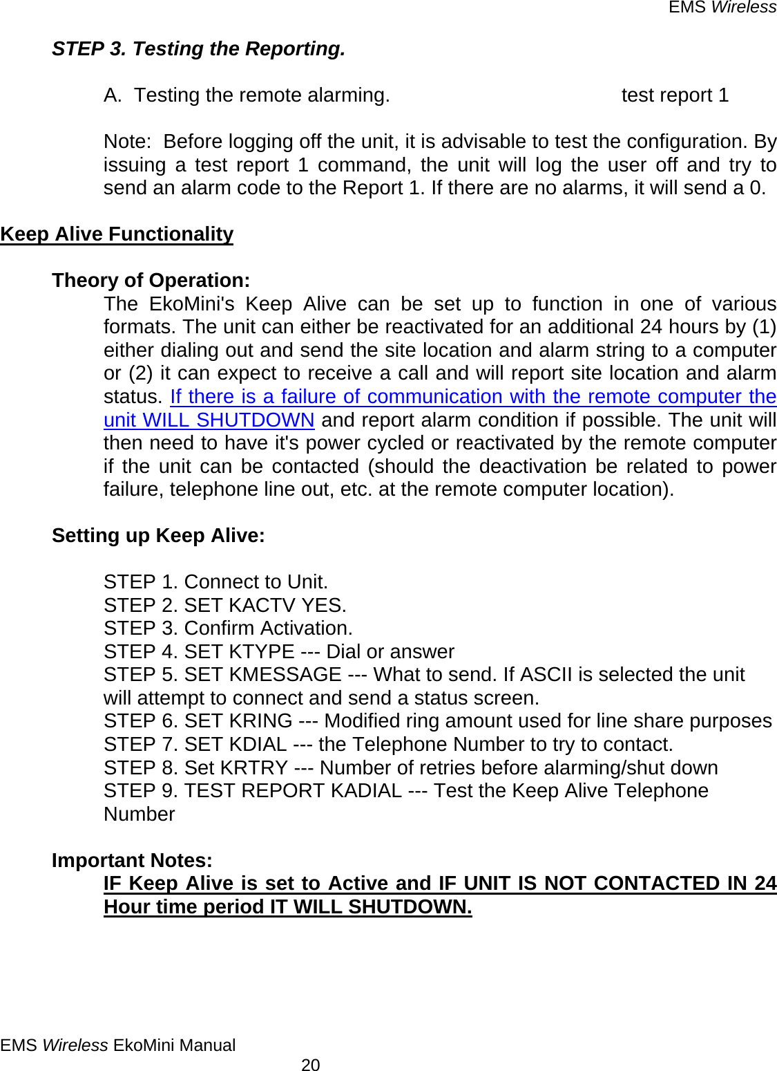 EMS Wireless EMS Wireless EkoMini Manual        20 STEP 3. Testing the Reporting.    A.  Testing the remote alarming.          test report 1  Note:  Before logging off the unit, it is advisable to test the configuration. By issuing a test report 1 command, the unit will log the user off and try to send an alarm code to the Report 1. If there are no alarms, it will send a 0.   Keep Alive Functionality     Theory of Operation: The EkoMini&apos;s Keep Alive can be set up to function in one of various formats. The unit can either be reactivated for an additional 24 hours by (1) either dialing out and send the site location and alarm string to a computer or (2) it can expect to receive a call and will report site location and alarm status. If there is a failure of communication with the remote computer the unit WILL SHUTDOWN and report alarm condition if possible. The unit will then need to have it&apos;s power cycled or reactivated by the remote computer if the unit can be contacted (should the deactivation be related to power failure, telephone line out, etc. at the remote computer location).      Setting up Keep Alive:    STEP 1. Connect to Unit.     STEP 2. SET KACTV YES.     STEP 3. Confirm Activation.     STEP 4. SET KTYPE --- Dial or answer STEP 5. SET KMESSAGE --- What to send. If ASCII is selected the unit will attempt to connect and send a status screen.     STEP 6. SET KRING --- Modified ring amount used for line share purposes     STEP 7. SET KDIAL --- the Telephone Number to try to contact.     STEP 8. Set KRTRY --- Number of retries before alarming/shut down  STEP 9. TEST REPORT KADIAL --- Test the Keep Alive Telephone Number  Important Notes: IF Keep Alive is set to Active and IF UNIT IS NOT CONTACTED IN 24 Hour time period IT WILL SHUTDOWN. 