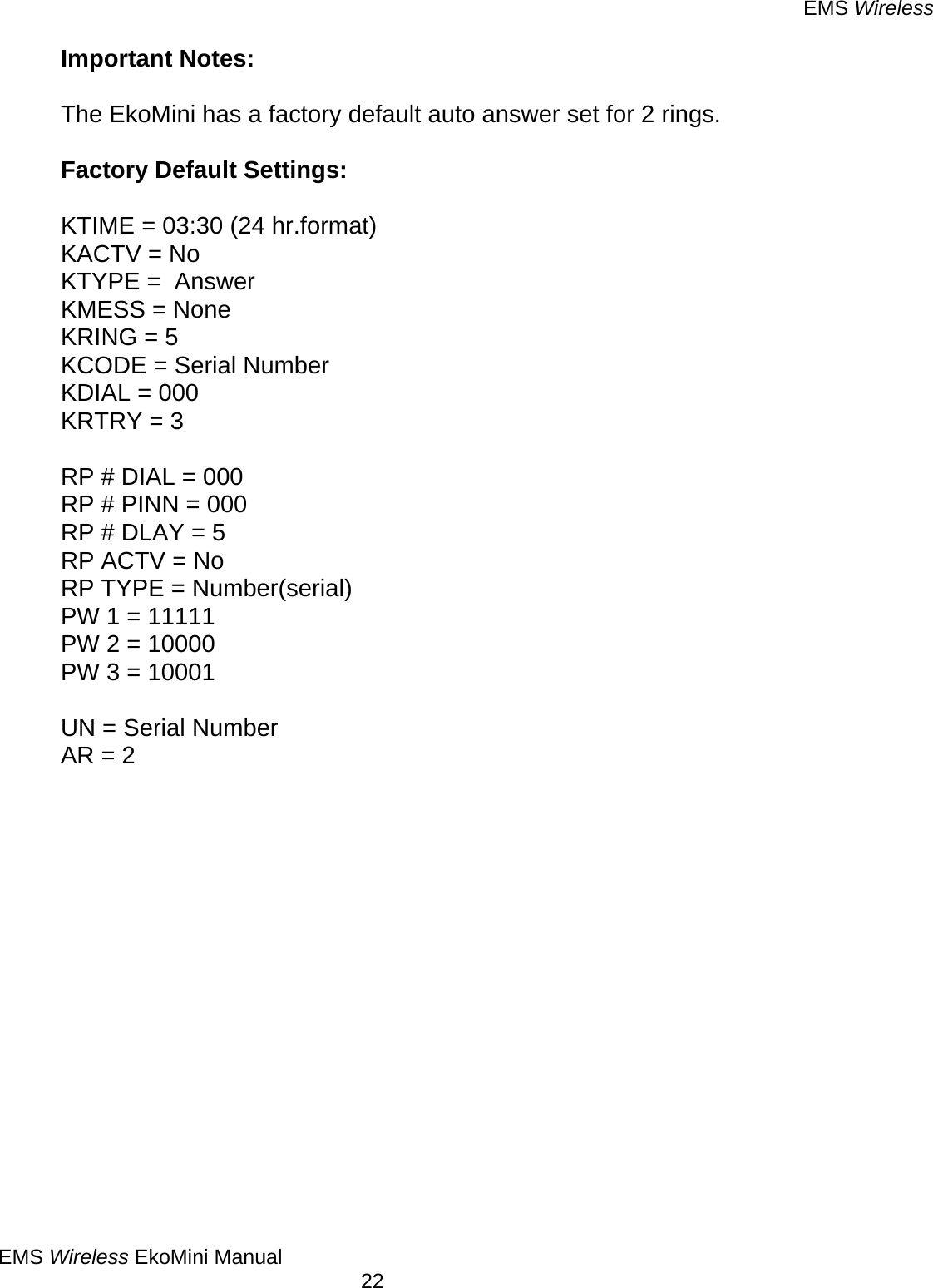 EMS Wireless EMS Wireless EkoMini Manual        22 Important Notes:  The EkoMini has a factory default auto answer set for 2 rings.    Factory Default Settings:  KTIME = 03:30 (24 hr.format) KACTV = No KTYPE =  Answer KMESS = None KRING = 5 KCODE = Serial Number KDIAL = 000 KRTRY = 3  RP # DIAL = 000  RP # PINN = 000 RP # DLAY = 5 RP ACTV = No RP TYPE = Number(serial) PW 1 = 11111 PW 2 = 10000 PW 3 = 10001  UN = Serial Number AR = 2  