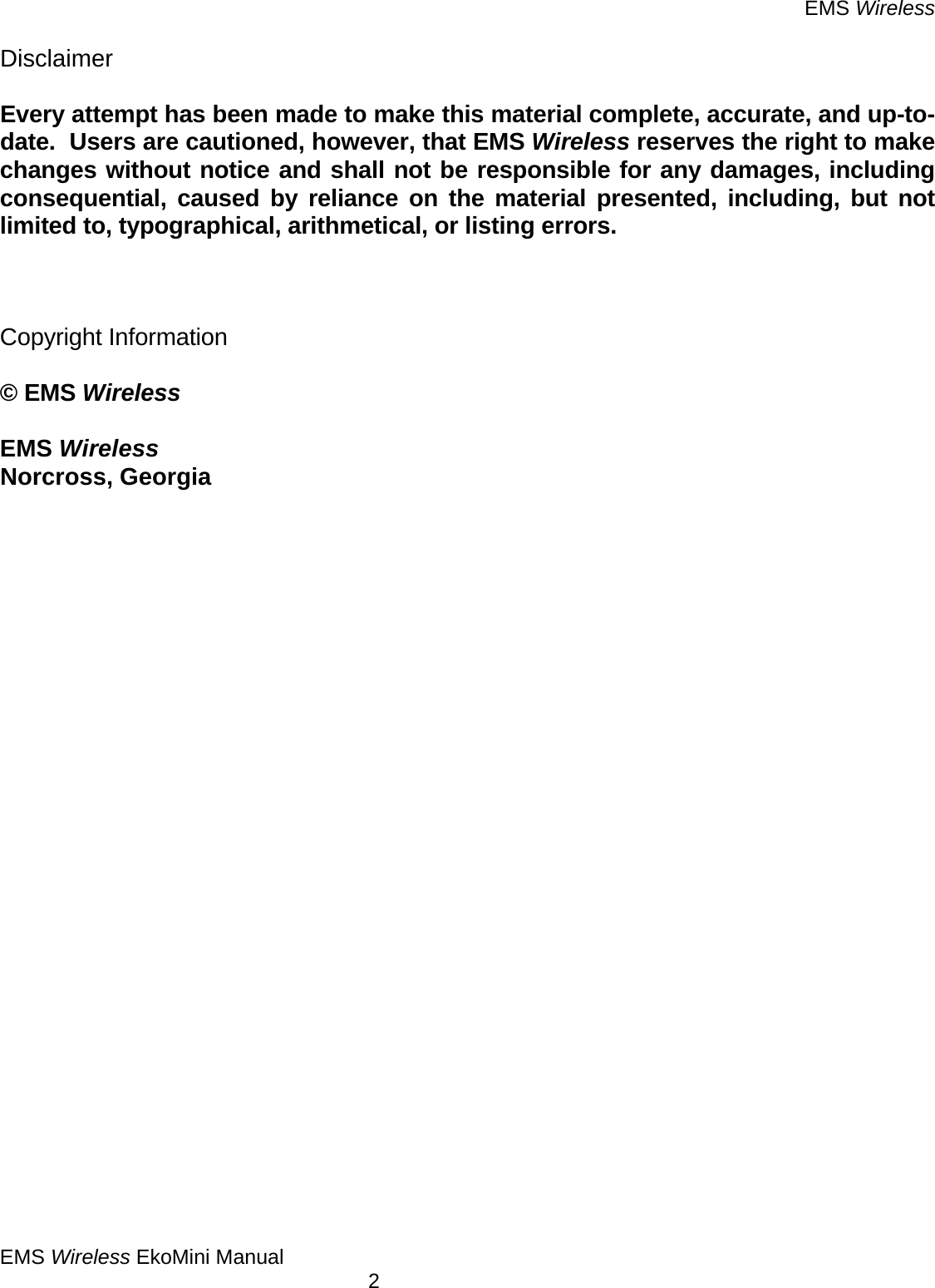 EMS Wireless EMS Wireless EkoMini Manual        2 Disclaimer  Every attempt has been made to make this material complete, accurate, and up-to-date.  Users are cautioned, however, that EMS Wireless reserves the right to make changes without notice and shall not be responsible for any damages, including consequential, caused by reliance on the material presented, including, but not limited to, typographical, arithmetical, or listing errors.    Copyright Information  © EMS Wireless  EMS Wireless Norcross, Georgia                           