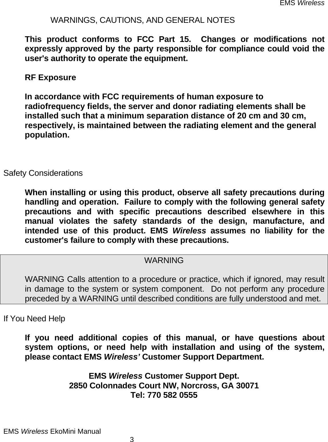 EMS Wireless EMS Wireless EkoMini Manual        3   WARNINGS, CAUTIONS, AND GENERAL NOTES    This product conforms to FCC Part 15.  Changes or modifications not expressly approved by the party responsible for compliance could void the user&apos;s authority to operate the equipment.  RF Exposure  In accordance with FCC requirements of human exposure to radiofrequency fields, the server and donor radiating elements shall be installed such that a minimum separation distance of 20 cm and 30 cm, respectively, is maintained between the radiating element and the general population.    Safety Considerations    When installing or using this product, observe all safety precautions during handling and operation.  Failure to comply with the following general safety precautions and with specific precautions described elsewhere in this manual violates the safety standards of the design, manufacture, and intended use of this product. EMS Wireless assumes no liability for the customer&apos;s failure to comply with these precautions.  WARNING    WARNING Calls attention to a procedure or practice, which if ignored, may result in damage to the system or system component.  Do not perform any procedure preceded by a WARNING until described conditions are fully understood and met.  If You Need Help    If you need additional copies of this manual, or have questions about system options, or need help with installation and using of the system, please contact EMS Wireless’ Customer Support Department.       EMS Wireless Customer Support Dept. 2850 Colonnades Court NW, Norcross, GA 30071 Tel: 770 582 0555   