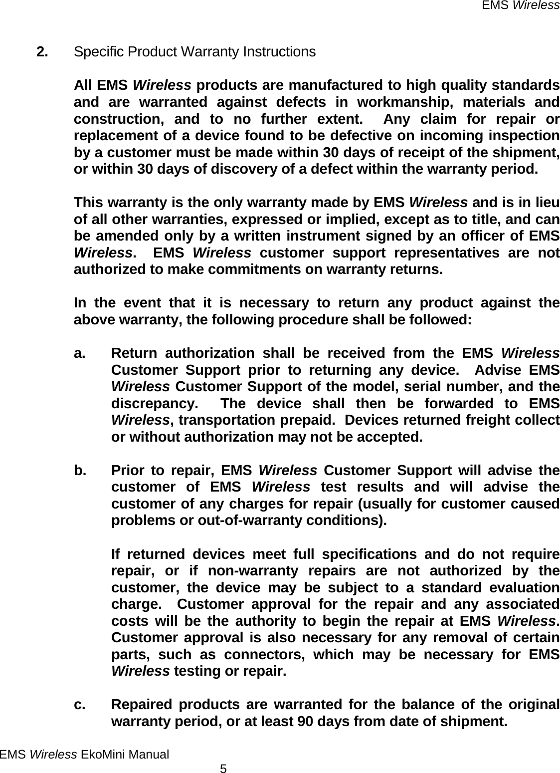 EMS Wireless EMS Wireless EkoMini Manual        5   2.  Specific Product Warranty Instructions    All EMS Wireless products are manufactured to high quality standards and are warranted against defects in workmanship, materials and construction, and to no further extent.  Any claim for repair or replacement of a device found to be defective on incoming inspection by a customer must be made within 30 days of receipt of the shipment, or within 30 days of discovery of a defect within the warranty period.      This warranty is the only warranty made by EMS Wireless and is in lieu of all other warranties, expressed or implied, except as to title, and can be amended only by a written instrument signed by an officer of EMS Wireless.  EMS Wireless customer support representatives are not authorized to make commitments on warranty returns.      In the event that it is necessary to return any product against the above warranty, the following procedure shall be followed:    a. Return authorization shall be received from the EMS Wireless Customer Support prior to returning any device.  Advise EMS Wireless Customer Support of the model, serial number, and the discrepancy.  The device shall then be forwarded to EMS Wireless, transportation prepaid.  Devices returned freight collect or without authorization may not be accepted.      b.  Prior to repair, EMS Wireless Customer Support will advise the customer of EMS Wireless test results and will advise the customer of any charges for repair (usually for customer caused problems or out-of-warranty conditions).        If returned devices meet full specifications and do not require repair, or if non-warranty repairs are not authorized by the customer, the device may be subject to a standard evaluation charge.  Customer approval for the repair and any associated costs will be the authority to begin the repair at EMS Wireless.  Customer approval is also necessary for any removal of certain parts, such as connectors, which may be necessary for EMS Wireless testing or repair.      c.  Repaired products are warranted for the balance of the original warranty period, or at least 90 days from date of shipment. 