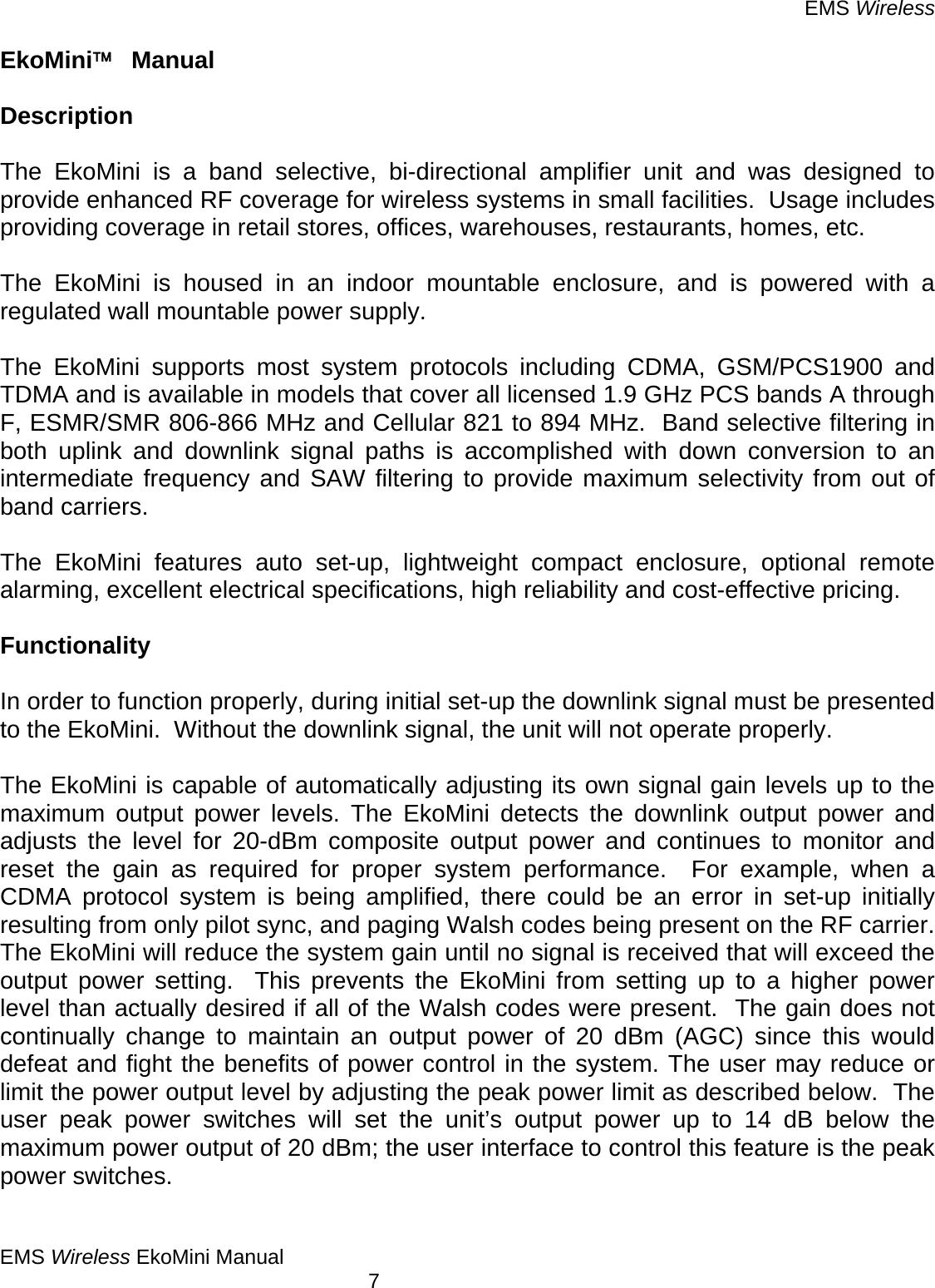 EMS Wireless EMS Wireless EkoMini Manual        7 EkoMini™  Manual  Description  The EkoMini is a band selective, bi-directional amplifier unit and was designed to provide enhanced RF coverage for wireless systems in small facilities.  Usage includes providing coverage in retail stores, offices, warehouses, restaurants, homes, etc.    The EkoMini is housed in an indoor mountable enclosure, and is powered with a regulated wall mountable power supply.    The EkoMini supports most system protocols including CDMA, GSM/PCS1900 and TDMA and is available in models that cover all licensed 1.9 GHz PCS bands A through F, ESMR/SMR 806-866 MHz and Cellular 821 to 894 MHz.  Band selective filtering in both uplink and downlink signal paths is accomplished with down conversion to an intermediate frequency and SAW filtering to provide maximum selectivity from out of band carriers.    The EkoMini features auto set-up, lightweight compact enclosure, optional remote alarming, excellent electrical specifications, high reliability and cost-effective pricing.    Functionality  In order to function properly, during initial set-up the downlink signal must be presented to the EkoMini.  Without the downlink signal, the unit will not operate properly.  The EkoMini is capable of automatically adjusting its own signal gain levels up to the maximum output power levels. The EkoMini detects the downlink output power and adjusts the level for 20-dBm composite output power and continues to monitor and reset the gain as required for proper system performance.  For example, when a CDMA protocol system is being amplified, there could be an error in set-up initially resulting from only pilot sync, and paging Walsh codes being present on the RF carrier.  The EkoMini will reduce the system gain until no signal is received that will exceed the output power setting.  This prevents the EkoMini from setting up to a higher power level than actually desired if all of the Walsh codes were present.  The gain does not continually change to maintain an output power of 20 dBm (AGC) since this would defeat and fight the benefits of power control in the system. The user may reduce or limit the power output level by adjusting the peak power limit as described below.  The user peak power switches will set the unit’s output power up to 14 dB below the maximum power output of 20 dBm; the user interface to control this feature is the peak power switches.  