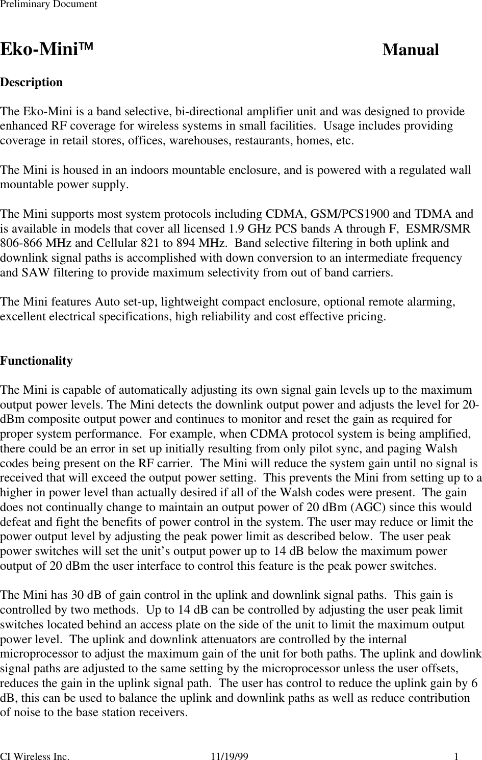 Preliminary DocumentCI Wireless Inc. 11/19/99 1Eko-Mini ManualDescriptionThe Eko-Mini is a band selective, bi-directional amplifier unit and was designed to provideenhanced RF coverage for wireless systems in small facilities.  Usage includes providingcoverage in retail stores, offices, warehouses, restaurants, homes, etc.The Mini is housed in an indoors mountable enclosure, and is powered with a regulated wallmountable power supply.The Mini supports most system protocols including CDMA, GSM/PCS1900 and TDMA andis available in models that cover all licensed 1.9 GHz PCS bands A through F,  ESMR/SMR806-866 MHz and Cellular 821 to 894 MHz.  Band selective filtering in both uplink anddownlink signal paths is accomplished with down conversion to an intermediate frequencyand SAW filtering to provide maximum selectivity from out of band carriers.The Mini features Auto set-up, lightweight compact enclosure, optional remote alarming,excellent electrical specifications, high reliability and cost effective pricing.FunctionalityThe Mini is capable of automatically adjusting its own signal gain levels up to the maximumoutput power levels. The Mini detects the downlink output power and adjusts the level for 20-dBm composite output power and continues to monitor and reset the gain as required forproper system performance.  For example, when CDMA protocol system is being amplified,there could be an error in set up initially resulting from only pilot sync, and paging Walshcodes being present on the RF carrier.  The Mini will reduce the system gain until no signal isreceived that will exceed the output power setting.  This prevents the Mini from setting up to ahigher in power level than actually desired if all of the Walsh codes were present.  The gaindoes not continually change to maintain an output power of 20 dBm (AGC) since this woulddefeat and fight the benefits of power control in the system. The user may reduce or limit thepower output level by adjusting the peak power limit as described below.  The user peakpower switches will set the unit’s output power up to 14 dB below the maximum poweroutput of 20 dBm the user interface to control this feature is the peak power switches.The Mini has 30 dB of gain control in the uplink and downlink signal paths.  This gain iscontrolled by two methods.  Up to 14 dB can be controlled by adjusting the user peak limitswitches located behind an access plate on the side of the unit to limit the maximum outputpower level.  The uplink and downlink attenuators are controlled by the internalmicroprocessor to adjust the maximum gain of the unit for both paths. The uplink and dowlinksignal paths are adjusted to the same setting by the microprocessor unless the user offsets,reduces the gain in the uplink signal path.  The user has control to reduce the uplink gain by 6dB, this can be used to balance the uplink and downlink paths as well as reduce contributionof noise to the base station receivers.