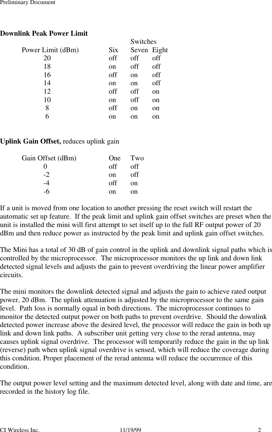 Preliminary DocumentCI Wireless Inc. 11/19/99 2Downlink Peak Power Limit SwitchesPower Limit (dBm) Six Seven Eight20 off off off18 on off off16 off on off14 on on off12 off off on10 on off on 8 off on on 6 on on onUplink Gain Offset, reduces uplink gainGain Offset (dBm) One Two0off off-2 on off-4 off on-6 on onIf a unit is moved from one location to another pressing the reset switch will restart theautomatic set up feature.  If the peak limit and uplink gain offset switches are preset when theunit is installed the mini will first attempt to set itself up to the full RF output power of 20dBm and then reduce power as instructed by the peak limit and uplink gain offset switches.The Mini has a total of 30 dB of gain control in the uplink and downlink signal paths which iscontrolled by the microprocessor.  The microprocessor monitors the up link and down linkdetected signal levels and adjusts the gain to prevent overdriving the linear power amplifiercircuits.The mini monitors the downlink detected signal and adjusts the gain to achieve rated outputpower, 20 dBm.  The uplink attenuation is adjusted by the microprocessor to the same gainlevel.  Path loss is normally equal in both directions.  The microprocessor continues tomonitor the detected output power on both paths to prevent overdrive.  Should the downlinkdetected power increase above the desired level, the processor will reduce the gain in both uplink and down link paths.  A subscriber unit getting very close to the rerad antenna, maycauses uplink signal overdrive.  The processor will temporarily reduce the gain in the up link(reverse) path when uplink signal overdrive is sensed, which will reduce the coverage duringthis condition. Proper placement of the rerad antenna will reduce the occurrence of thiscondition.The output power level setting and the maximum detected level, along with date and time, arerecorded in the history log file.