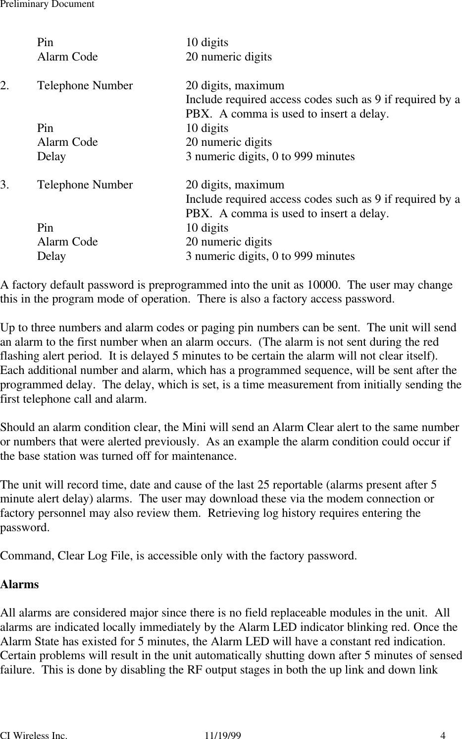 Preliminary DocumentCI Wireless Inc. 11/19/99 4Pin 10 digits Alarm Code 20 numeric digits2. Telephone Number 20 digits, maximumInclude required access codes such as 9 if required by aPBX.  A comma is used to insert a delay.Pin 10 digitsAlarm Code 20 numeric digitsDelay 3 numeric digits, 0 to 999 minutes3. Telephone Number 20 digits, maximumInclude required access codes such as 9 if required by aPBX.  A comma is used to insert a delay.Pin 10 digitsAlarm Code 20 numeric digitsDelay 3 numeric digits, 0 to 999 minutesA factory default password is preprogrammed into the unit as 10000.  The user may changethis in the program mode of operation.  There is also a factory access password.Up to three numbers and alarm codes or paging pin numbers can be sent.  The unit will sendan alarm to the first number when an alarm occurs.  (The alarm is not sent during the redflashing alert period.  It is delayed 5 minutes to be certain the alarm will not clear itself).Each additional number and alarm, which has a programmed sequence, will be sent after theprogrammed delay.  The delay, which is set, is a time measurement from initially sending thefirst telephone call and alarm.Should an alarm condition clear, the Mini will send an Alarm Clear alert to the same numberor numbers that were alerted previously.  As an example the alarm condition could occur ifthe base station was turned off for maintenance.The unit will record time, date and cause of the last 25 reportable (alarms present after 5minute alert delay) alarms.  The user may download these via the modem connection orfactory personnel may also review them.  Retrieving log history requires entering thepassword.Command, Clear Log File, is accessible only with the factory password.AlarmsAll alarms are considered major since there is no field replaceable modules in the unit.  Allalarms are indicated locally immediately by the Alarm LED indicator blinking red. Once theAlarm State has existed for 5 minutes, the Alarm LED will have a constant red indication.Certain problems will result in the unit automatically shutting down after 5 minutes of sensedfailure.  This is done by disabling the RF output stages in both the up link and down link