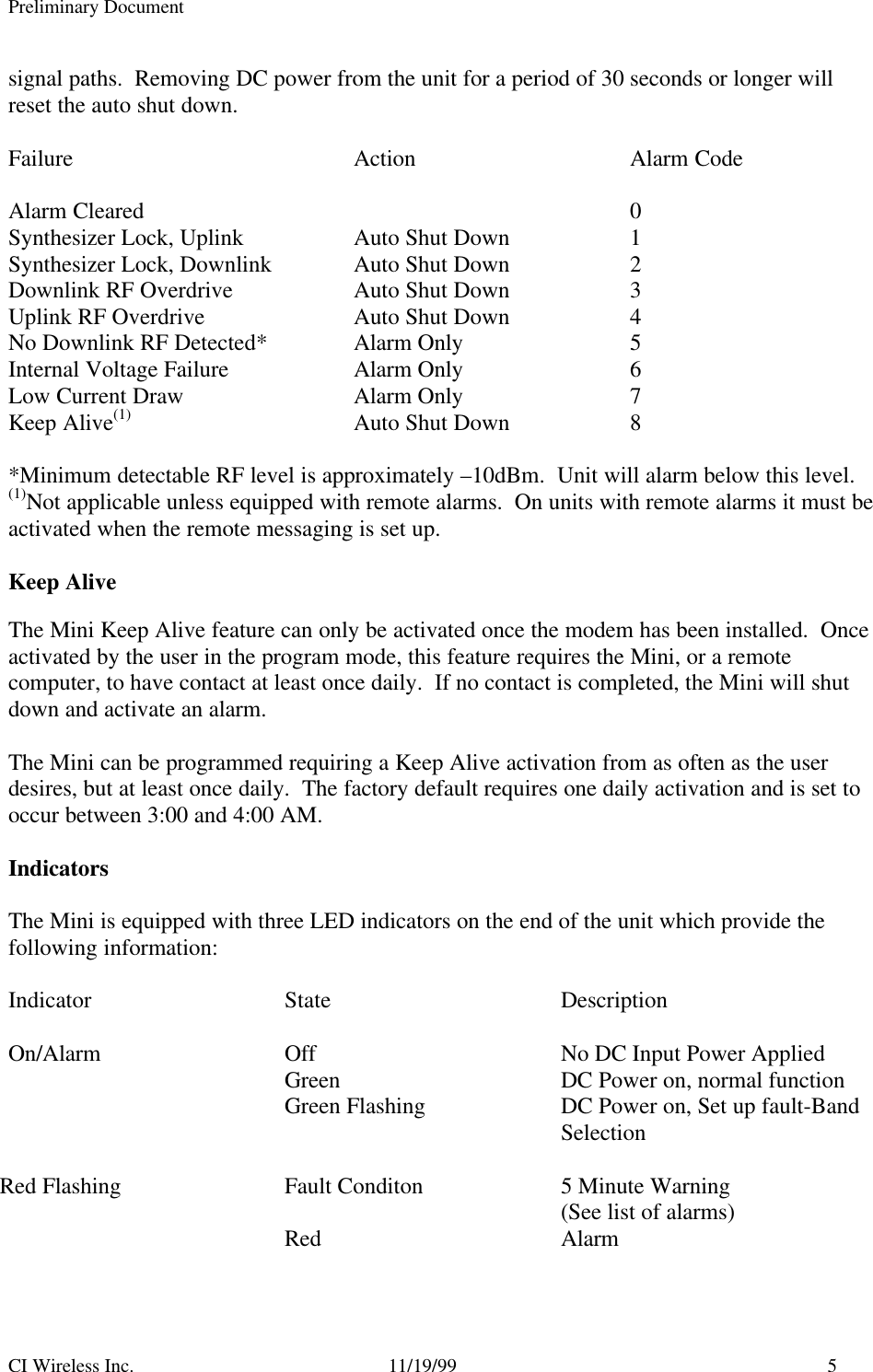 Preliminary DocumentCI Wireless Inc. 11/19/99 5signal paths.  Removing DC power from the unit for a period of 30 seconds or longer willreset the auto shut down.Failure Action Alarm CodeAlarm Cleared 0Synthesizer Lock, Uplink Auto Shut Down 1Synthesizer Lock, Downlink Auto Shut Down 2Downlink RF Overdrive Auto Shut Down 3Uplink RF Overdrive Auto Shut Down 4No Downlink RF Detected* Alarm Only 5Internal Voltage Failure Alarm Only 6Low Current Draw Alarm Only 7Keep Alive(1) Auto Shut Down 8*Minimum detectable RF level is approximately –10dBm.  Unit will alarm below this level.(1)Not applicable unless equipped with remote alarms.  On units with remote alarms it must beactivated when the remote messaging is set up.Keep AliveThe Mini Keep Alive feature can only be activated once the modem has been installed.  Onceactivated by the user in the program mode, this feature requires the Mini, or a remotecomputer, to have contact at least once daily.  If no contact is completed, the Mini will shutdown and activate an alarm.The Mini can be programmed requiring a Keep Alive activation from as often as the userdesires, but at least once daily.  The factory default requires one daily activation and is set tooccur between 3:00 and 4:00 AM.IndicatorsThe Mini is equipped with three LED indicators on the end of the unit which provide thefollowing information:Indicator State DescriptionOn/Alarm Off No DC Input Power AppliedGreen DC Power on, normal functionGreen Flashing DC Power on, Set up fault-BandSelectionRed Flashing Fault Conditon 5 Minute Warning(See list of alarms)Red Alarm