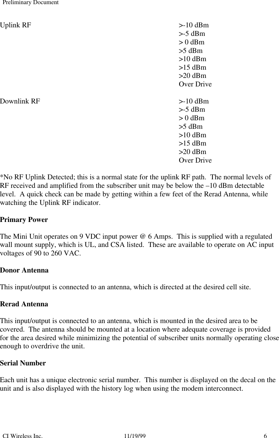 Preliminary DocumentCI Wireless Inc. 11/19/99 6Uplink RF &gt;-10 dBm&gt;-5 dBm&gt; 0 dBm&gt;5 dBm&gt;10 dBm&gt;15 dBm&gt;20 dBmOver DriveDownlink RF &gt;-10 dBm&gt;-5 dBm&gt; 0 dBm&gt;5 dBm&gt;10 dBm&gt;15 dBm&gt;20 dBmOver Drive*No RF Uplink Detected; this is a normal state for the uplink RF path.  The normal levels ofRF received and amplified from the subscriber unit may be below the –10 dBm detectablelevel.  A quick check can be made by getting within a few feet of the Rerad Antenna, whilewatching the Uplink RF indicator.Primary PowerThe Mini Unit operates on 9 VDC input power @ 6 Amps.  This is supplied with a regulatedwall mount supply, which is UL, and CSA listed.  These are available to operate on AC inputvoltages of 90 to 260 VAC.Donor AntennaThis input/output is connected to an antenna, which is directed at the desired cell site.Rerad AntennaThis input/output is connected to an antenna, which is mounted in the desired area to becovered.  The antenna should be mounted at a location where adequate coverage is providedfor the area desired while minimizing the potential of subscriber units normally operating closeenough to overdrive the unit.Serial NumberEach unit has a unique electronic serial number.  This number is displayed on the decal on theunit and is also displayed with the history log when using the modem interconnect.