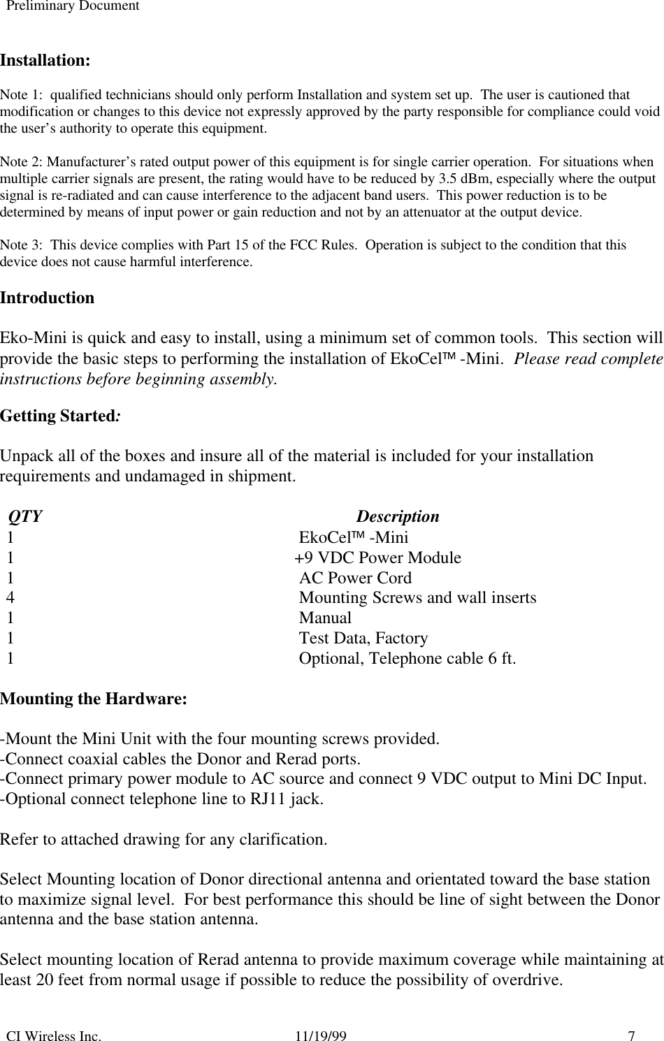 Preliminary DocumentCI Wireless Inc. 11/19/99 7Installation:Note 1:  qualified technicians should only perform Installation and system set up.  The user is cautioned thatmodification or changes to this device not expressly approved by the party responsible for compliance could voidthe user’s authority to operate this equipment.Note 2: Manufacturer’s rated output power of this equipment is for single carrier operation.  For situations whenmultiple carrier signals are present, the rating would have to be reduced by 3.5 dBm, especially where the outputsignal is re-radiated and can cause interference to the adjacent band users.  This power reduction is to bedetermined by means of input power or gain reduction and not by an attenuator at the output device.Note 3:  This device complies with Part 15 of the FCC Rules.  Operation is subject to the condition that thisdevice does not cause harmful interference.IntroductionEko-Mini is quick and easy to install, using a minimum set of common tools.  This section willprovide the basic steps to performing the installation of EkoCel -Mini.  Please read completeinstructions before beginning assembly.Getting Started:Unpack all of the boxes and insure all of the material is included for your installationrequirements and undamaged in shipment.  QTY                                                                        Description1 EkoCel -Mini1 +9 VDC Power Module1 AC Power Cord4 Mounting Screws and wall inserts1 Manual1 Test Data, Factory1 Optional, Telephone cable 6 ft.Mounting the Hardware:-Mount the Mini Unit with the four mounting screws provided.-Connect coaxial cables the Donor and Rerad ports.-Connect primary power module to AC source and connect 9 VDC output to Mini DC Input.-Optional connect telephone line to RJ11 jack.Refer to attached drawing for any clarification.Select Mounting location of Donor directional antenna and orientated toward the base stationto maximize signal level.  For best performance this should be line of sight between the Donorantenna and the base station antenna.Select mounting location of Rerad antenna to provide maximum coverage while maintaining atleast 20 feet from normal usage if possible to reduce the possibility of overdrive.