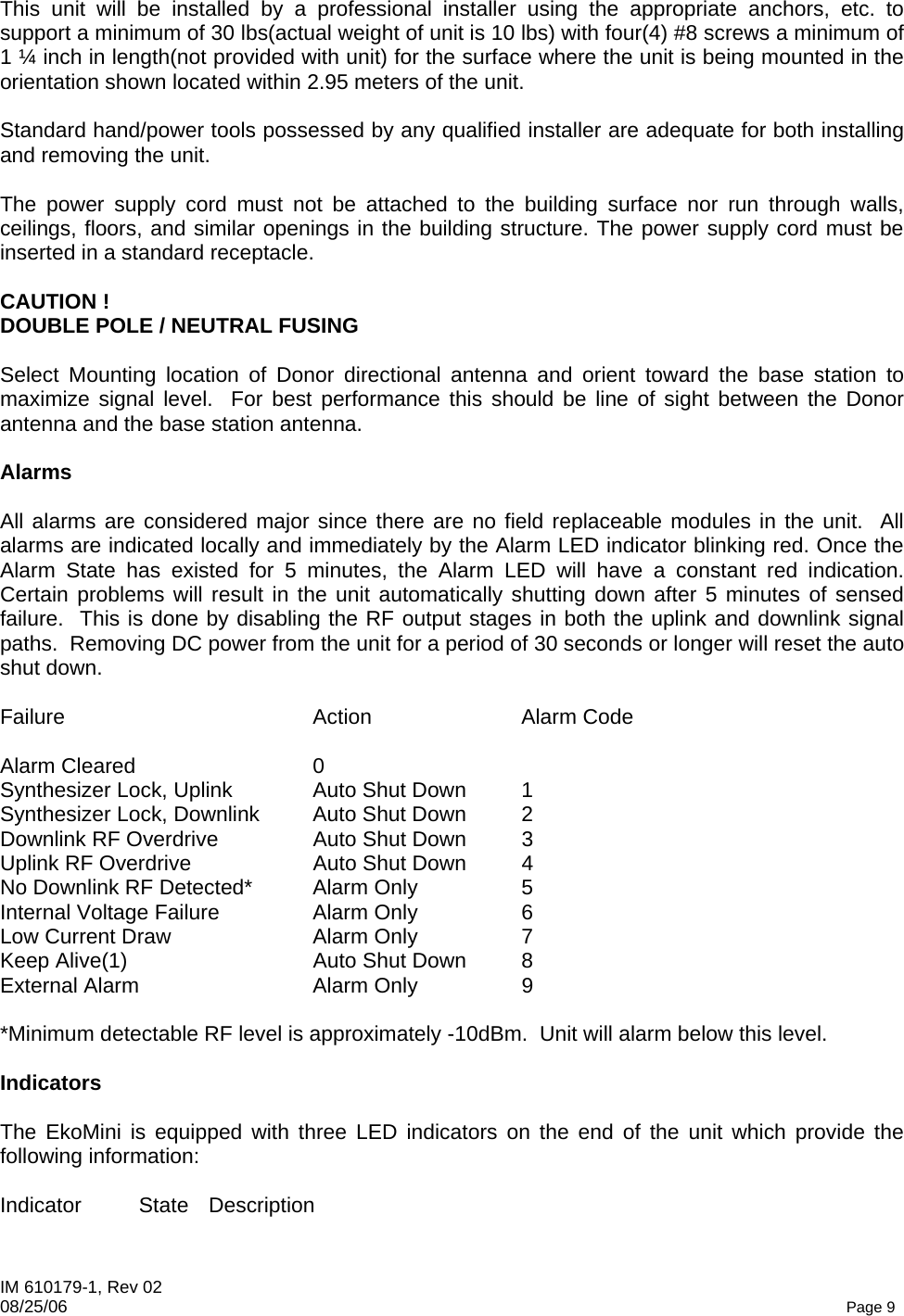 IM 610179-1, Rev 02 08/25/06   Page 9 This unit will be installed by a professional installer using the appropriate anchors, etc. to support a minimum of 30 lbs(actual weight of unit is 10 lbs) with four(4) #8 screws a minimum of 1 ¼ inch in length(not provided with unit) for the surface where the unit is being mounted in the orientation shown located within 2.95 meters of the unit.  Standard hand/power tools possessed by any qualified installer are adequate for both installing and removing the unit.  The power supply cord must not be attached to the building surface nor run through walls, ceilings, floors, and similar openings in the building structure. The power supply cord must be inserted in a standard receptacle.  CAUTION ! DOUBLE POLE / NEUTRAL FUSING  Select Mounting location of Donor directional antenna and orient toward the base station to maximize signal level.  For best performance this should be line of sight between the Donor antenna and the base station antenna.  Alarms  All alarms are considered major since there are no field replaceable modules in the unit.  All alarms are indicated locally and immediately by the Alarm LED indicator blinking red. Once the Alarm State has existed for 5 minutes, the Alarm LED will have a constant red indication.  Certain problems will result in the unit automatically shutting down after 5 minutes of sensed failure.  This is done by disabling the RF output stages in both the uplink and downlink signal paths.  Removing DC power from the unit for a period of 30 seconds or longer will reset the auto shut down.  Failure Action Alarm Code  Alarm Cleared  0 Synthesizer Lock, Uplink  Auto Shut Down  1 Synthesizer Lock, Downlink  Auto Shut Down  2 Downlink RF Overdrive  Auto Shut Down  3 Uplink RF Overdrive  Auto Shut Down  4 No Downlink RF Detected*  Alarm Only  5 Internal Voltage Failure  Alarm Only  6 Low Current Draw  Alarm Only  7 Keep Alive(1)  Auto Shut Down  8 External Alarm  Alarm Only  9  *Minimum detectable RF level is approximately -10dBm.  Unit will alarm below this level.  Indicators  The EkoMini is equipped with three LED indicators on the end of the unit which provide the following information:  Indicator State Description  