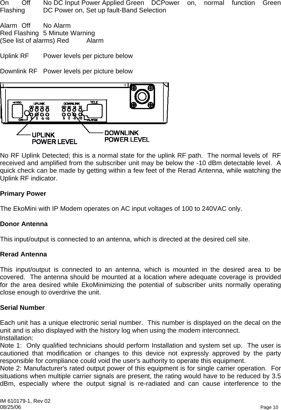 IM 610179-1, Rev 02 08/25/06   Page 10 On  Off  No DC Input Power Applied Green  DCPower  on,  normal  function  Green Flashing  DC Power on, Set up fault-Band Selection  Alarm Off  No Alarm Red Flashing  5 Minute Warning (See list of alarms) Red  Alarm  Uplink RF  Power levels per picture below  Downlink RF  Power levels per picture below    No RF Uplink Detected; this is a normal state for the uplink RF path.  The normal levels of  RF received and amplified from the subscriber unit may be below the -10 dBm detectable level.  A quick check can be made by getting within a few feet of the Rerad Antenna, while watching the Uplink RF indicator.  Primary Power  The EkoMini with IP Modem operates on AC input voltages of 100 to 240VAC only.  Donor Antenna  This input/output is connected to an antenna, which is directed at the desired cell site.  Rerad Antenna  This input/output is connected to an antenna, which is mounted in the desired area to be covered.  The antenna should be mounted at a location where adequate coverage is provided for the area desired while EkoMinimizing the potential of subscriber units normally operating close enough to overdrive the unit.  Serial Number  Each unit has a unique electronic serial number.  This number is displayed on the decal on the unit and is also displayed with the history log when using the modem interconnect. Installation: Note 1:  Only qualified technicians should perform Installation and system set up.  The user is cautioned that modification or changes to this device not expressly approved by the party responsible for compliance could void the user&apos;s authority to operate this equipment. Note 2: Manufacturer&apos;s rated output power of this equipment is for single carrier operation.  For situations when multiple carrier signals are present, the rating would have to be reduced by 3.5 dBm, especially where the output signal is re-radiated and can cause interference to the 