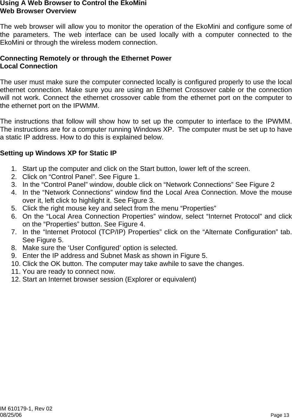 IM 610179-1, Rev 02 08/25/06   Page 13  Using A Web Browser to Control the EkoMini Web Browser Overview    The web browser will allow you to monitor the operation of the EkoMini and configure some of the parameters. The web interface can be used locally with a computer connected to the EkoMini or through the wireless modem connection.   Connecting Remotely or through the Ethernet Power  Local Connection  The user must make sure the computer connected locally is configured properly to use the local ethernet connection. Make sure you are using an Ethernet Crossover cable or the connection will not work. Connect the ethernet crossover cable from the ethernet port on the computer to the ethernet port on the IPWMM.  The instructions that follow will show how to set up the computer to interface to the IPWMM. The instructions are for a computer running Windows XP.  The computer must be set up to have a static IP address. How to do this is explained below.  Setting up Windows XP for Static IP  1.  Start up the computer and click on the Start button, lower left of the screen. 2.  Click on “Control Panel”. See Figure 1. 3.  In the “Control Panel” window, double click on “Network Connections” See Figure 2 4.  In the “Network Connections” window find the Local Area Connection. Move the mouse over it, left click to highlight it. See Figure 3.  5.  Click the right mouse key and select from the menu “Properties” 6.  On the “Local Area Connection Properties” window, select “Internet Protocol” and click on the “Properties” button. See Figure 4. 7.  In the “Internet Protocol (TCP/IP) Properties” click on the “Alternate Configuration” tab. See Figure 5. 8.  Make sure the ‘User Configured’ option is selected. 9.  Enter the IP address and Subnet Mask as shown in Figure 5. 10. Click the OK button. The computer may take awhile to save the changes. 11. You are ready to connect now. 12. Start an Internet browser session (Explorer or equivalent)  