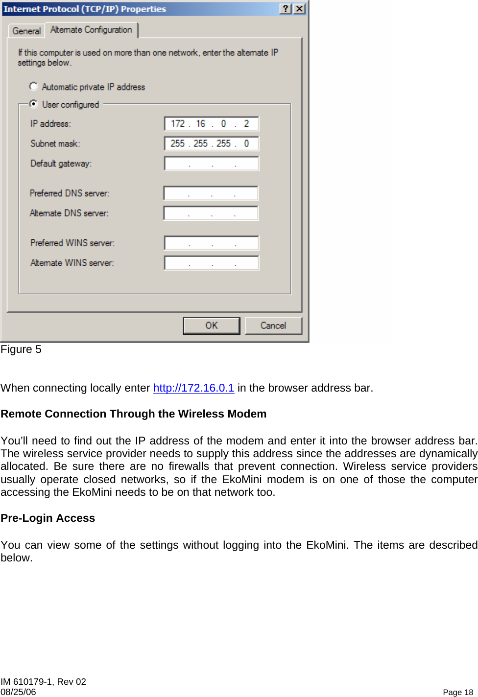 IM 610179-1, Rev 02 08/25/06   Page 18  Figure 5   When connecting locally enter http://172.16.0.1 in the browser address bar.   Remote Connection Through the Wireless Modem  You’ll need to find out the IP address of the modem and enter it into the browser address bar. The wireless service provider needs to supply this address since the addresses are dynamically allocated. Be sure there are no firewalls that prevent connection. Wireless service providers usually operate closed networks, so if the EkoMini modem is on one of those the computer accessing the EkoMini needs to be on that network too.  Pre-Login Access  You can view some of the settings without logging into the EkoMini. The items are described below. 