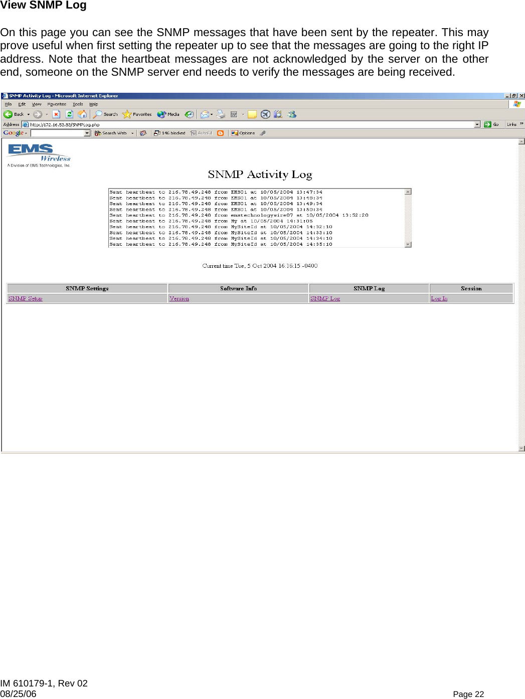 IM 610179-1, Rev 02 08/25/06   Page 22  View SNMP Log  On this page you can see the SNMP messages that have been sent by the repeater. This may prove useful when first setting the repeater up to see that the messages are going to the right IP address. Note that the heartbeat messages are not acknowledged by the server on the other end, someone on the SNMP server end needs to verify the messages are being received.   