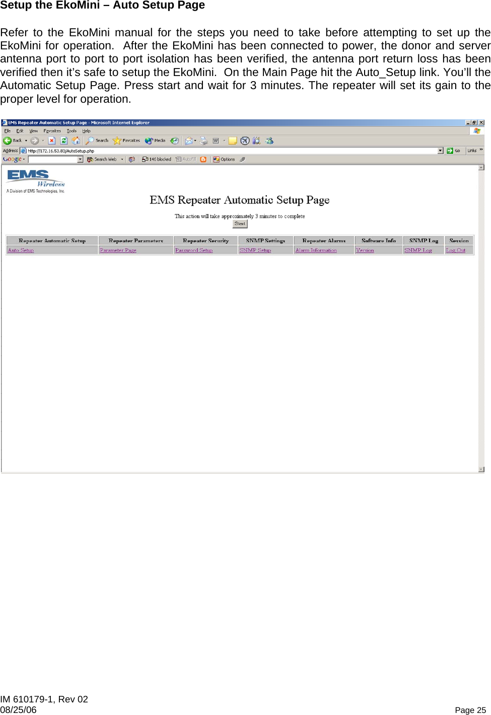 IM 610179-1, Rev 02 08/25/06   Page 25 Setup the EkoMini – Auto Setup Page  Refer to the EkoMini manual for the steps you need to take before attempting to set up the EkoMini for operation.  After the EkoMini has been connected to power, the donor and server antenna port to port to port isolation has been verified, the antenna port return loss has been verified then it’s safe to setup the EkoMini.  On the Main Page hit the Auto_Setup link. You’ll the Automatic Setup Page. Press start and wait for 3 minutes. The repeater will set its gain to the proper level for operation.   