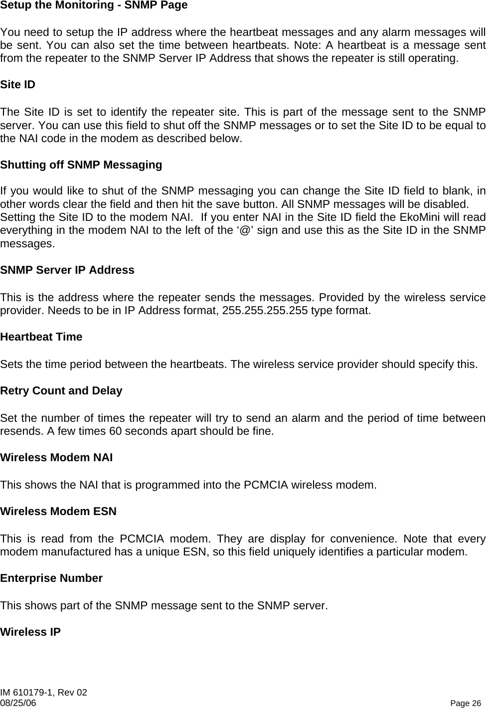 IM 610179-1, Rev 02 08/25/06   Page 26 Setup the Monitoring - SNMP Page  You need to setup the IP address where the heartbeat messages and any alarm messages will be sent. You can also set the time between heartbeats. Note: A heartbeat is a message sent from the repeater to the SNMP Server IP Address that shows the repeater is still operating.  Site ID  The Site ID is set to identify the repeater site. This is part of the message sent to the SNMP server. You can use this field to shut off the SNMP messages or to set the Site ID to be equal to the NAI code in the modem as described below.  Shutting off SNMP Messaging  If you would like to shut of the SNMP messaging you can change the Site ID field to blank, in other words clear the field and then hit the save button. All SNMP messages will be disabled. Setting the Site ID to the modem NAI.  If you enter NAI in the Site ID field the EkoMini will read everything in the modem NAI to the left of the ‘@’ sign and use this as the Site ID in the SNMP messages.  SNMP Server IP Address  This is the address where the repeater sends the messages. Provided by the wireless service provider. Needs to be in IP Address format, 255.255.255.255 type format.  Heartbeat Time  Sets the time period between the heartbeats. The wireless service provider should specify this.  Retry Count and Delay  Set the number of times the repeater will try to send an alarm and the period of time between resends. A few times 60 seconds apart should be fine.  Wireless Modem NAI  This shows the NAI that is programmed into the PCMCIA wireless modem.  Wireless Modem ESN  This is read from the PCMCIA modem. They are display for convenience. Note that every modem manufactured has a unique ESN, so this field uniquely identifies a particular modem.   Enterprise Number  This shows part of the SNMP message sent to the SNMP server.  Wireless IP  