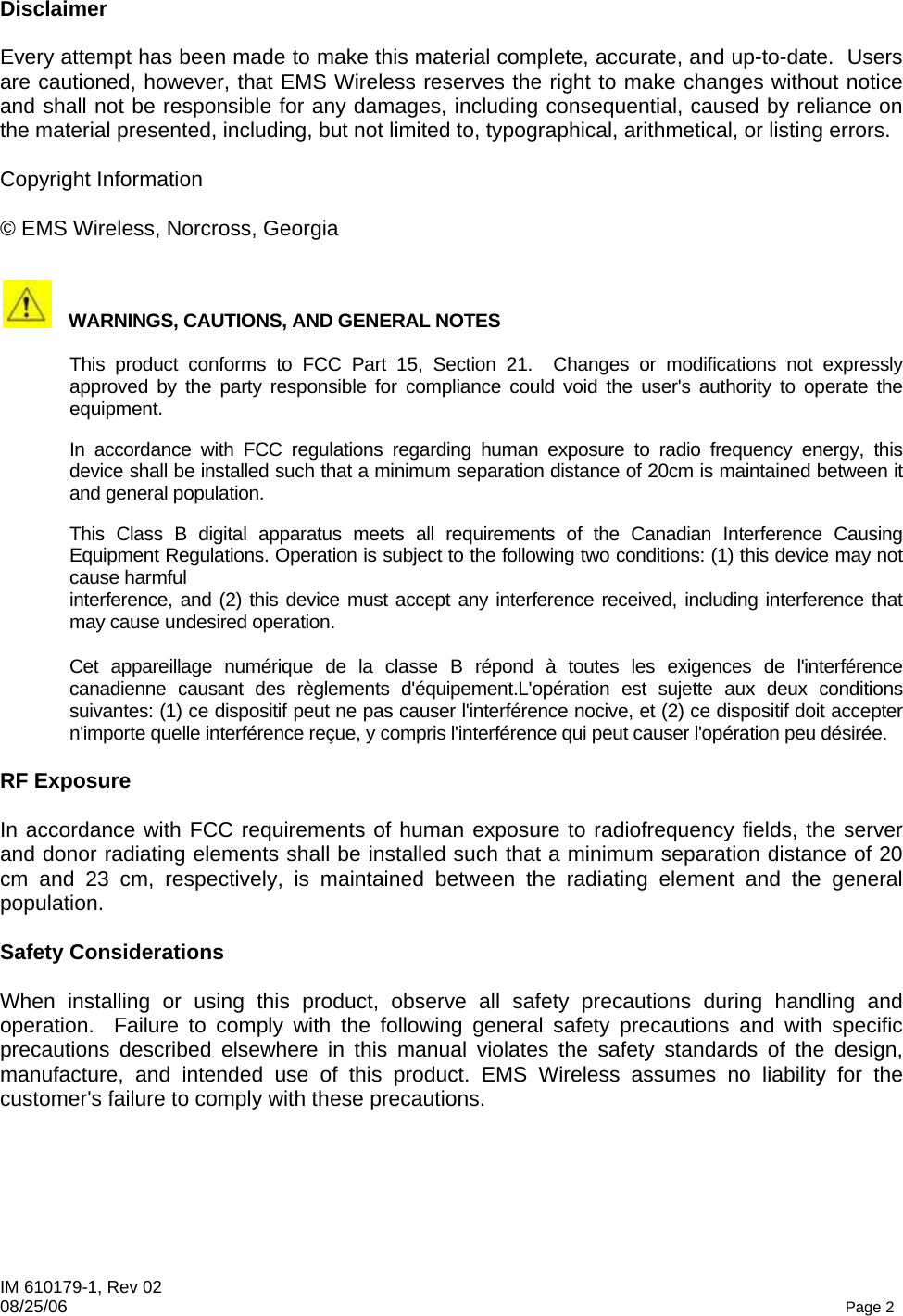 IM 610179-1, Rev 02 08/25/06   Page 2 Disclaimer  Every attempt has been made to make this material complete, accurate, and up-to-date.  Users are cautioned, however, that EMS Wireless reserves the right to make changes without notice and shall not be responsible for any damages, including consequential, caused by reliance on the material presented, including, but not limited to, typographical, arithmetical, or listing errors.  Copyright Information  © EMS Wireless, Norcross, Georgia    WARNINGS, CAUTIONS, AND GENERAL NOTES    This product conforms to FCC Part 15, Section 21.  Changes or modifications not expressly approved by the party responsible for compliance could void the user&apos;s authority to operate the equipment.   In accordance with FCC regulations regarding human exposure to radio frequency energy, this device shall be installed such that a minimum separation distance of 20cm is maintained between it and general population.   This Class B digital apparatus meets all requirements of the Canadian Interference Causing Equipment Regulations. Operation is subject to the following two conditions: (1) this device may not cause harmful  interference, and (2) this device must accept any interference received, including interference that may cause undesired operation.   Cet appareillage numérique de la classe B répond à toutes les exigences de l&apos;interférence canadienne causant des règlements d&apos;équipement.L&apos;opération est sujette aux deux conditions suivantes: (1) ce dispositif peut ne pas causer l&apos;interférence nocive, et (2) ce dispositif doit accepter n&apos;importe quelle interférence reçue, y compris l&apos;interférence qui peut causer l&apos;opération peu désirée.  RF Exposure  In accordance with FCC requirements of human exposure to radiofrequency fields, the server and donor radiating elements shall be installed such that a minimum separation distance of 20 cm and 23 cm, respectively, is maintained between the radiating element and the general population.  Safety Considerations  When installing or using this product, observe all safety precautions during handling and operation.  Failure to comply with the following general safety precautions and with specific precautions described elsewhere in this manual violates the safety standards of the design, manufacture, and intended use of this product. EMS Wireless assumes no liability for the customer&apos;s failure to comply with these precautions. 