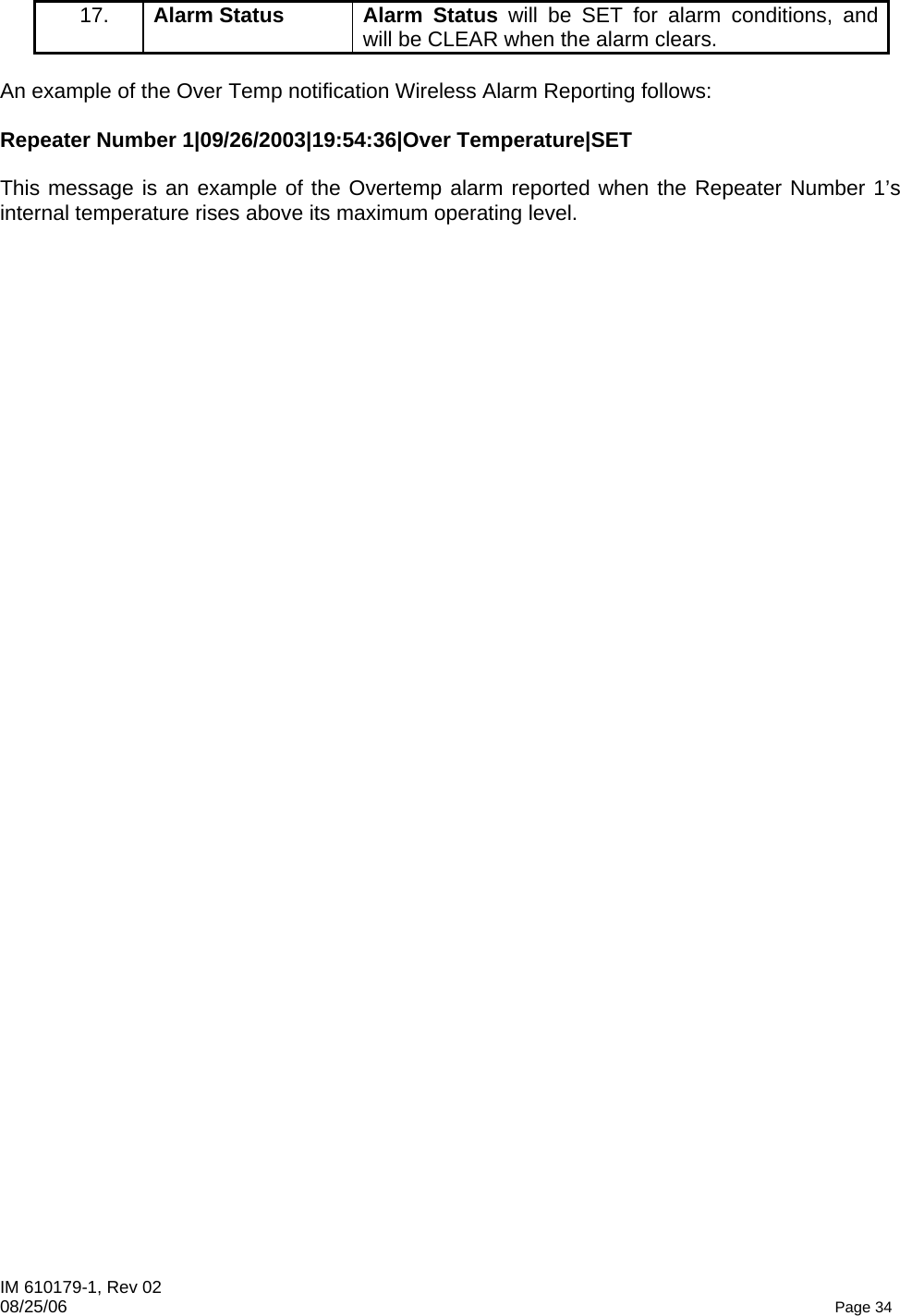 IM 610179-1, Rev 02 08/25/06   Page 34 17.   Alarm Status  Alarm Status will be SET for alarm conditions, and will be CLEAR when the alarm clears.  An example of the Over Temp notification Wireless Alarm Reporting follows:  Repeater Number 1|09/26/2003|19:54:36|Over Temperature|SET    This message is an example of the Overtemp alarm reported when the Repeater Number 1’s internal temperature rises above its maximum operating level.  