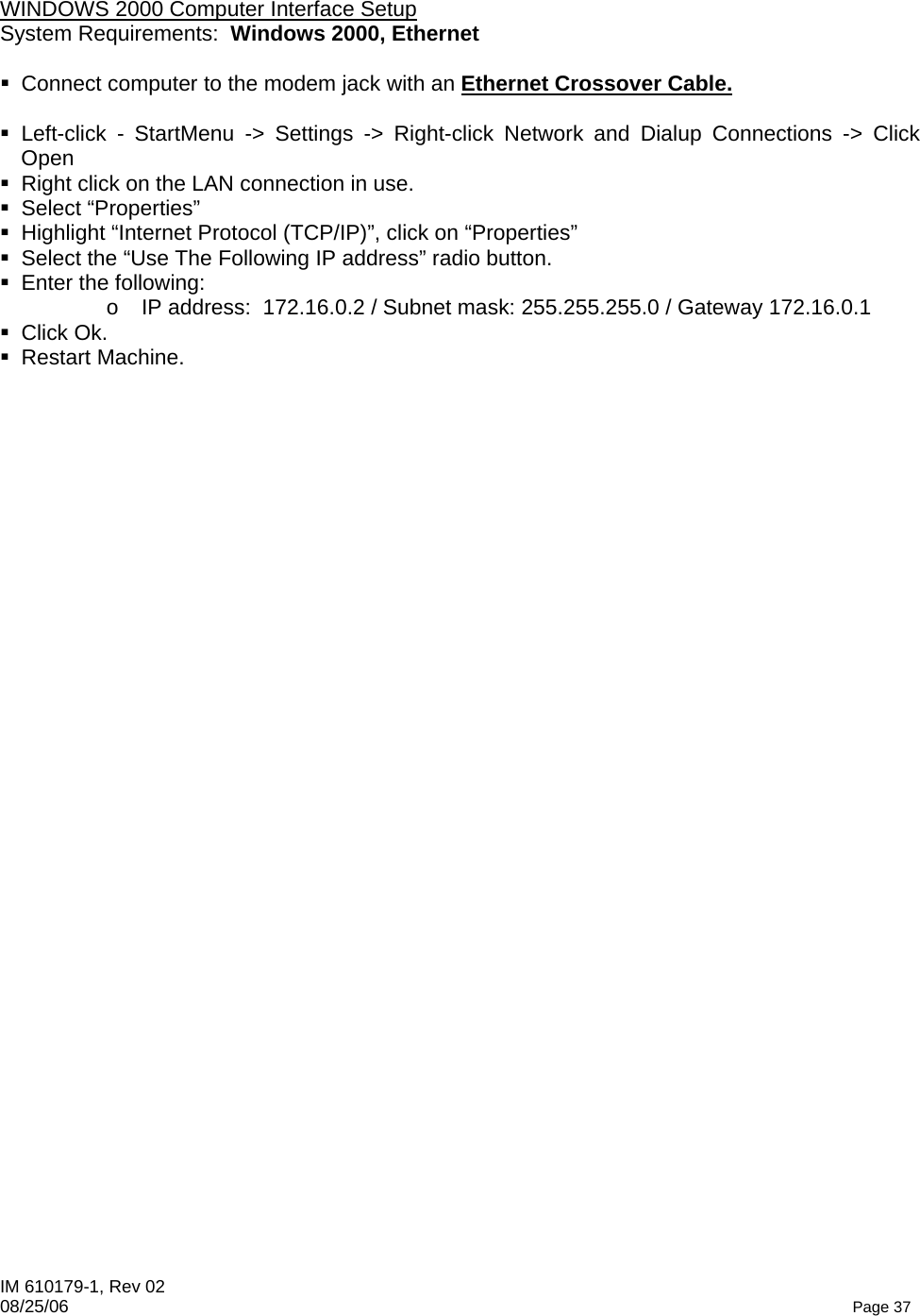 IM 610179-1, Rev 02 08/25/06   Page 37  WINDOWS 2000 Computer Interface Setup System Requirements:  Windows 2000, Ethernet    Connect computer to the modem jack with an Ethernet Crossover Cable.   Left-click - StartMenu -&gt; Settings -&gt; Right-click Network and Dialup Connections -&gt; Click Open   Right click on the LAN connection in use.  Select “Properties”   Highlight “Internet Protocol (TCP/IP)”, click on “Properties”   Select the “Use The Following IP address” radio button.   Enter the following:   o  IP address:  172.16.0.2 / Subnet mask: 255.255.255.0 / Gateway 172.16.0.1  Click Ok.  Restart Machine.   