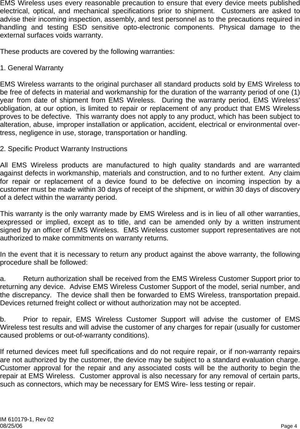 IM 610179-1, Rev 02 08/25/06   Page 4  EMS Wireless uses every reasonable precaution to ensure that every device meets published electrical, optical, and mechanical specifications prior to shipment.  Customers are asked to advise their incoming inspection, assembly, and test personnel as to the precautions required in handling and testing ESD sensitive opto-electronic components. Physical damage to the external surfaces voids warranty.  These products are covered by the following warranties:  1. General Warranty  EMS Wireless warrants to the original purchaser all standard products sold by EMS Wireless to be free of defects in material and workmanship for the duration of the warranty period of one (1) year from date of shipment from EMS Wireless.  During the warranty period, EMS Wireless&apos; obligation, at our option, is limited to repair or replacement of any product that EMS Wireless proves to be defective.  This warranty does not apply to any product, which has been subject to alteration, abuse, improper installation or application, accident, electrical or environmental over-tress, negligence in use, storage, transportation or handling.  2. Specific Product Warranty Instructions  All EMS Wireless products are manufactured to high quality standards and are warranted against defects in workmanship, materials and construction, and to no further extent.  Any claim for repair or replacement of a device found to be defective on incoming inspection by a customer must be made within 30 days of receipt of the shipment, or within 30 days of discovery of a defect within the warranty period.  This warranty is the only warranty made by EMS Wireless and is in lieu of all other warranties, expressed or implied, except as to title, and can be amended only by a written instrument signed by an officer of EMS Wireless.  EMS Wireless customer support representatives are not authorized to make commitments on warranty returns.  In the event that it is necessary to return any product against the above warranty, the following procedure shall be followed:  a.  Return authorization shall be received from the EMS Wireless Customer Support prior to returning any device.  Advise EMS Wireless Customer Support of the model, serial number, and the discrepancy.  The device shall then be forwarded to EMS Wireless, transportation prepaid.  Devices returned freight collect or without authorization may not be accepted.  b.  Prior to repair, EMS Wireless Customer Support will advise the customer of EMS Wireless test results and will advise the customer of any charges for repair (usually for customer caused problems or out-of-warranty conditions).  If returned devices meet full specifications and do not require repair, or if non-warranty repairs are not authorized by the customer, the device may be subject to a standard evaluation charge.  Customer approval for the repair and any associated costs will be the authority to begin the repair at EMS Wireless.  Customer approval is also necessary for any removal of certain parts, such as connectors, which may be necessary for EMS Wire- less testing or repair.  