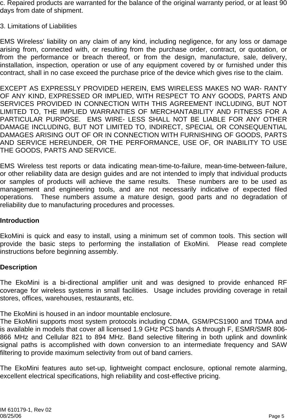 IM 610179-1, Rev 02 08/25/06   Page 5 c. Repaired products are warranted for the balance of the original warranty period, or at least 90 days from date of shipment.  3. Limitations of Liabilities  EMS Wireless&apos; liability on any claim of any kind, including negligence, for any loss or damage arising from, connected with, or resulting from the purchase order, contract, or quotation, or from the performance or breach thereof, or from the design, manufacture, sale, delivery, installation, inspection, operation or use of any equipment covered by or furnished under this contract, shall in no case exceed the purchase price of the device which gives rise to the claim.  EXCEPT AS EXPRESSLY PROVIDED HEREIN, EMS WIRELESS MAKES NO WAR- RANTY OF ANY KIND, EXPRESSED OR IMPLIED, WITH RESPECT TO ANY GOODS, PARTS AND SERVICES PROVIDED IN CONNECTION WITH THIS AGREEMENT INCLUDING, BUT NOT LIMITED TO, THE IMPLIED WARRANTIES OF MERCHANTABILITY AND FITNESS FOR A PARTICULAR PURPOSE.  EMS WIRE- LESS SHALL NOT BE LIABLE FOR ANY OTHER DAMAGE INCLUDING, BUT NOT LIMITED TO, INDIRECT, SPECIAL OR CONSEQUENTIAL DAMAGES ARISING OUT OF OR IN CONNECTION WITH FURNISHING OF GOODS, PARTS AND SERVICE HEREUNDER, OR THE PERFORMANCE, USE OF, OR INABILITY TO USE THE GOODS, PARTS AND SERVICE.  EMS Wireless test reports or data indicating mean-time-to-failure, mean-time-between-failure, or other reliability data are design guides and are not intended to imply that individual products or samples of products will achieve the same results.  These numbers are to be used as management and engineering tools, and are not necessarily indicative of expected filed operations.  These numbers assume a mature design, good parts and no degradation of reliability due to manufacturing procedures and processes.  Introduction  EkoMini is quick and easy to install, using a minimum set of common tools. This section will provide the basic steps to performing the installation of EkoMini.  Please read complete instructions before beginning assembly.  Description  The EkoMini is a bi-directional amplifier unit and was designed to provide enhanced RF coverage for wireless systems in small facilities.  Usage includes providing coverage in retail stores, offices, warehouses, restaurants, etc.  The EkoMini is housed in an indoor mountable enclosure. The EkoMini supports most system protocols including CDMA, GSM/PCS1900 and TDMA and is available in models that cover all licensed 1.9 GHz PCS bands A through F, ESMR/SMR 806-866 MHz and Cellular 821 to 894 MHz. Band selective filtering in both uplink and downlink signal paths is accomplished with down conversion to an intermediate frequency and SAW filtering to provide maximum selectivity from out of band carriers.  The EkoMini features auto set-up, lightweight compact enclosure, optional remote alarming, excellent electrical specifications, high reliability and cost-effective pricing. 