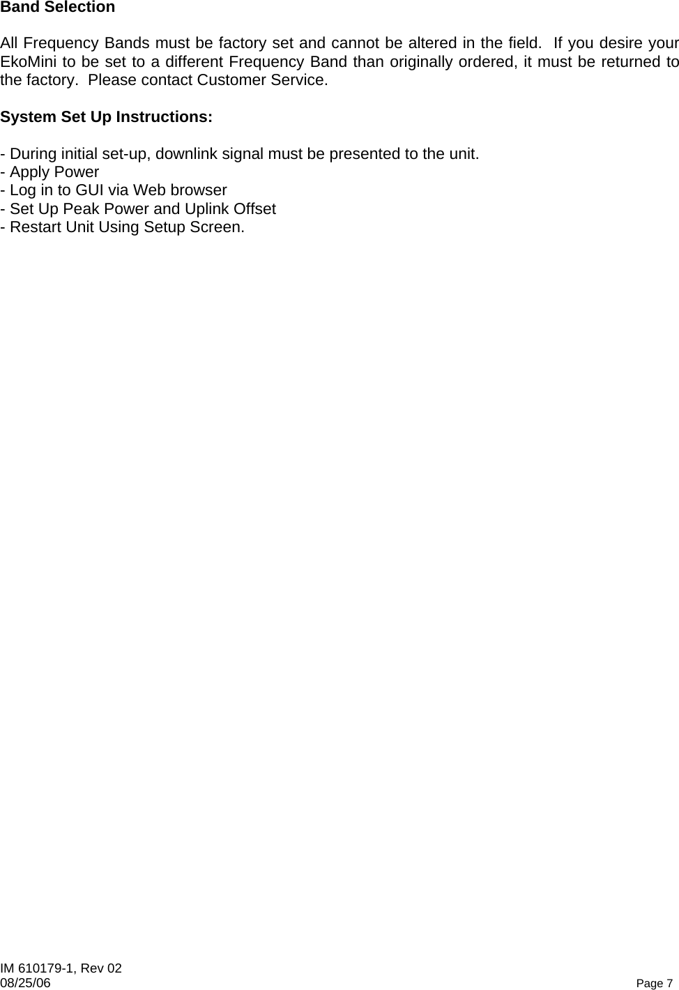 IM 610179-1, Rev 02 08/25/06   Page 7 Band Selection  All Frequency Bands must be factory set and cannot be altered in the field.  If you desire your EkoMini to be set to a different Frequency Band than originally ordered, it must be returned to the factory.  Please contact Customer Service.  System Set Up Instructions:  - During initial set-up, downlink signal must be presented to the unit. - Apply Power  - Log in to GUI via Web browser - Set Up Peak Power and Uplink Offset - Restart Unit Using Setup Screen. 