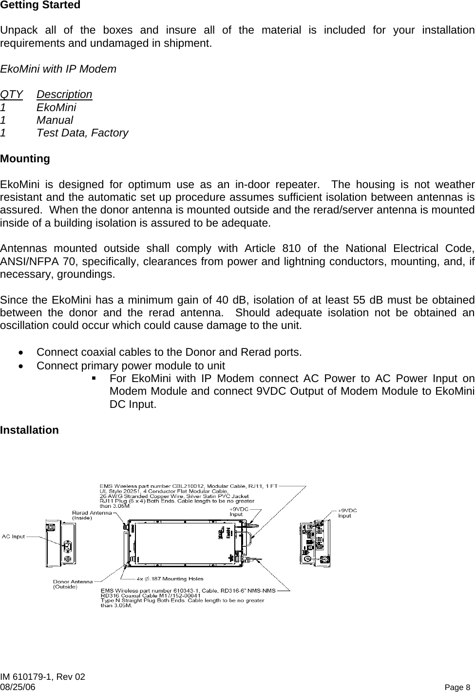 IM 610179-1, Rev 02 08/25/06   Page 8 Getting Started  Unpack all of the boxes and insure all of the material is included for your installation requirements and undamaged in shipment.  EkoMini with IP Modem  QTY Description 1 EkoMini 1 Manual 1  Test Data, Factory  Mounting  EkoMini is designed for optimum use as an in-door repeater.  The housing is not weather resistant and the automatic set up procedure assumes sufficient isolation between antennas is assured.  When the donor antenna is mounted outside and the rerad/server antenna is mounted inside of a building isolation is assured to be adequate.  Antennas mounted outside shall comply with Article 810 of the National Electrical Code, ANSI/NFPA 70, specifically, clearances from power and lightning conductors, mounting, and, if necessary, groundings.  Since the EkoMini has a minimum gain of 40 dB, isolation of at least 55 dB must be obtained between the donor and the rerad antenna.  Should adequate isolation not be obtained an oscillation could occur which could cause damage to the unit.  •  Connect coaxial cables to the Donor and Rerad ports. •  Connect primary power module to unit   For EkoMini with IP Modem connect AC Power to AC Power Input on Modem Module and connect 9VDC Output of Modem Module to EkoMini DC Input.  Installation  