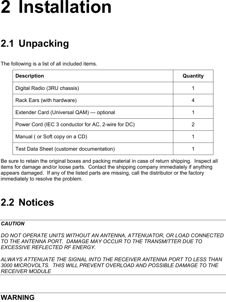  2 Installation 2.1 Unpacking The following is a list of all included items. Description Quantity Digital Radio (3RU chassis)  1 Rack Ears (with hardware)  4 Extender Card (Universal QAM) — optional  1 Power Cord (IEC 3 conductor for AC, 2-wire for DC)  2 Manual ( or Soft copy on a CD)  1 Test Data Sheet (customer documentation)  1 Be sure to retain the original boxes and packing material in case of return shipping.  Inspect all items for damage and/or loose parts.  Contact the shipping company immediately if anything appears damaged.  If any of the listed parts are missing, call the distributor or the factory immediately to resolve the problem. 2.2 Notices CAUTION DO NOT OPERATE UNITS WITHOUT AN ANTENNA, ATTENUATOR, OR LOAD CONNECTED TO THE ANTENNA PORT.  DAMAGE MAY OCCUR TO THE TRANSMITTER DUE TO EXCESSIVE REFLECTED RF ENERGY. ALWAYS ATTENUATE THE SIGNAL INTO THE RECEIVER ANTENNA PORT TO LESS THAN 3000 MICROVOLTS.  THIS WILL PREVENT OVERLOAD AND POSSIBLE DAMAGE TO THE RECEIVER MODULE  WARNING 