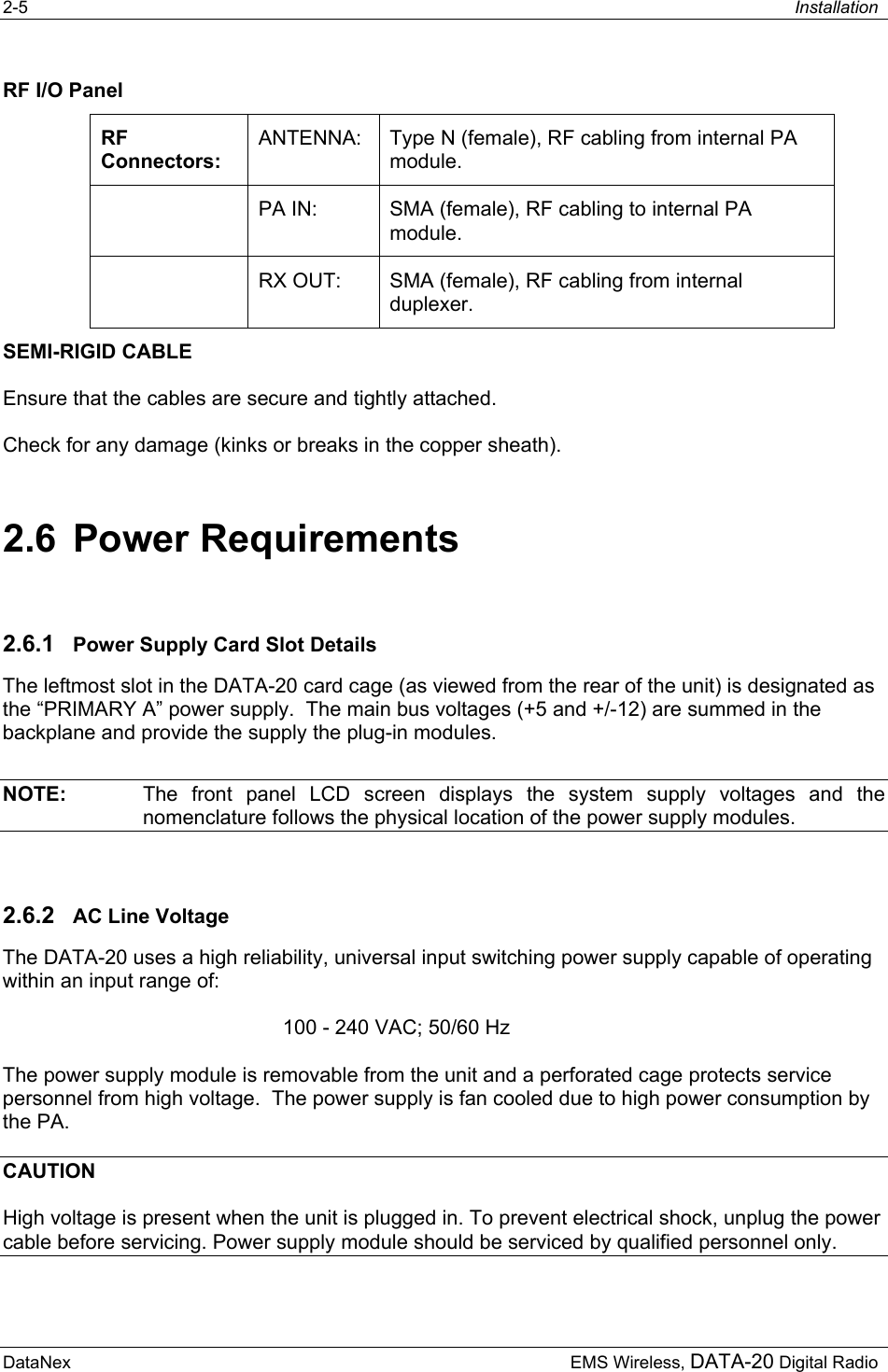 2-5  Installation  DataNex     EMS Wireless, DATA-20 Digital RadioRF I/O Panel RF Connectors: ANTENNA:  Type N (female), RF cabling from internal PA module.   PA IN:  SMA (female), RF cabling to internal PA module.   RX OUT:  SMA (female), RF cabling from internal duplexer. SEMI-RIGID CABLE Ensure that the cables are secure and tightly attached.   Check for any damage (kinks or breaks in the copper sheath). 2.6 Power Requirements 2.6.1  Power Supply Card Slot Details The leftmost slot in the DATA-20 card cage (as viewed from the rear of the unit) is designated as the “PRIMARY A” power supply.  The main bus voltages (+5 and +/-12) are summed in the backplane and provide the supply the plug-in modules. NOTE:   The front panel LCD screen displays the system supply voltages and the nomenclature follows the physical location of the power supply modules. 2.6.2  AC Line Voltage The DATA-20 uses a high reliability, universal input switching power supply capable of operating within an input range of: 100 - 240 VAC; 50/60 Hz The power supply module is removable from the unit and a perforated cage protects service personnel from high voltage.  The power supply is fan cooled due to high power consumption by the PA. CAUTION High voltage is present when the unit is plugged in. To prevent electrical shock, unplug the power cable before servicing. Power supply module should be serviced by qualified personnel only. 