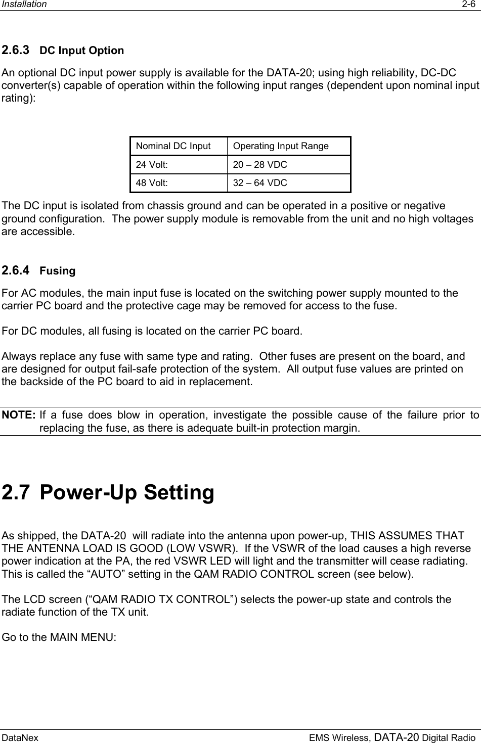 Installation   2-6  DataNex     EMS Wireless, DATA-20 Digital Radio 2.6.3  DC Input Option An optional DC input power supply is available for the DATA-20; using high reliability, DC-DC converter(s) capable of operation within the following input ranges (dependent upon nominal input rating):  Nominal DC Input  Operating Input Range 24 Volt:  20 – 28 VDC 48 Volt:  32 – 64 VDC The DC input is isolated from chassis ground and can be operated in a positive or negative ground configuration.  The power supply module is removable from the unit and no high voltages are accessible. 2.6.4  Fusing For AC modules, the main input fuse is located on the switching power supply mounted to the carrier PC board and the protective cage may be removed for access to the fuse.   For DC modules, all fusing is located on the carrier PC board. Always replace any fuse with same type and rating.  Other fuses are present on the board, and are designed for output fail-safe protection of the system.  All output fuse values are printed on the backside of the PC board to aid in replacement. NOTE: If a fuse does blow in operation, investigate the possible cause of the failure prior to replacing the fuse, as there is adequate built-in protection margin. 2.7 Power-Up Setting As shipped, the DATA-20  will radiate into the antenna upon power-up, THIS ASSUMES THAT THE ANTENNA LOAD IS GOOD (LOW VSWR).  If the VSWR of the load causes a high reverse power indication at the PA, the red VSWR LED will light and the transmitter will cease radiating.  This is called the “AUTO” setting in the QAM RADIO CONTROL screen (see below). The LCD screen (“QAM RADIO TX CONTROL”) selects the power-up state and controls the radiate function of the TX unit. Go to the MAIN MENU: 