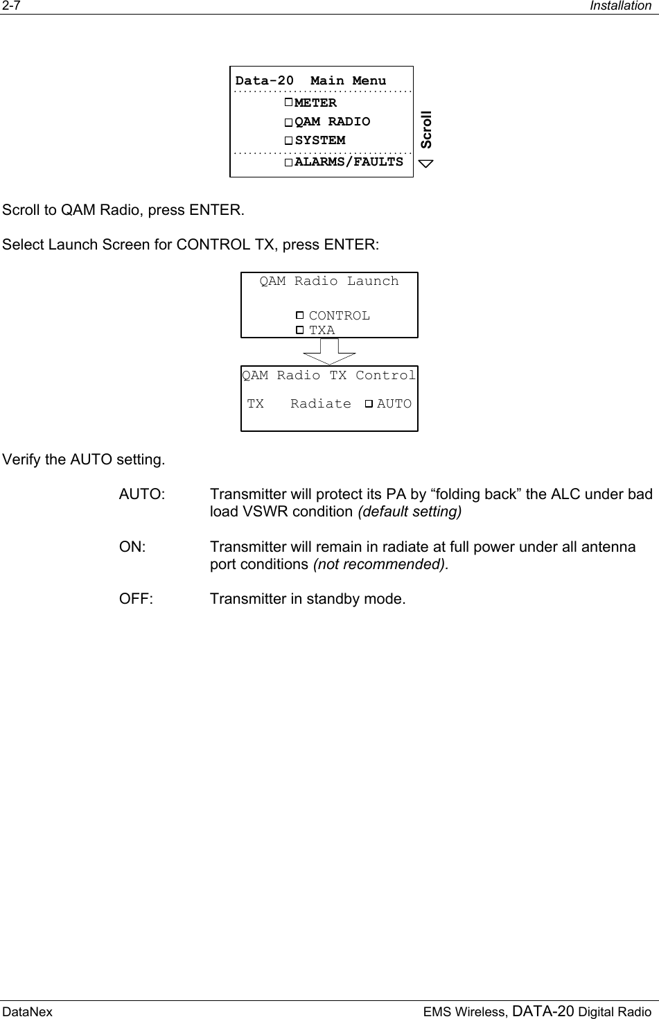 2-7  Installation  DataNex     EMS Wireless, DATA-20 Digital RadioMETERQAM RADIOData-20  Main MenuSYSTEMALARMS/FAULTSScroll Scroll to QAM Radio, press ENTER. Select Launch Screen for CONTROL TX, press ENTER:  CONTROLQAM Radio LaunchTXATX   RadiateQAM Radio TX ControlAUTO Verify the AUTO setting. AUTO:  Transmitter will protect its PA by “folding back” the ALC under bad load VSWR condition (default setting) ON:  Transmitter will remain in radiate at full power under all antenna port conditions (not recommended).  OFF:  Transmitter in standby mode. 