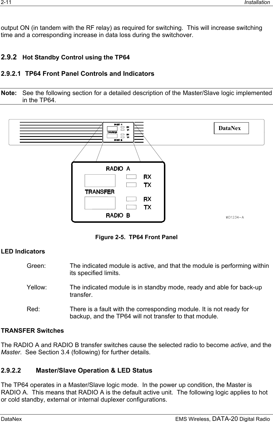 2-11  Installation  DataNex     EMS Wireless, DATA-20 Digital Radiooutput ON (in tandem with the RF relay) as required for switching.  This will increase switching time and a corresponding increase in data loss during the switchover. 2.9.2  Hot Standby Control using the TP64 2.9.2.1  TP64 Front Panel Controls and Indicators Note:  See the following section for a detailed description of the Master/Slave logic implemented in the TP64. DataNex Figure 2-5.  TP64 Front Panel LED Indicators Green:  The indicated module is active, and that the module is performing within its specified limits. Yellow:  The indicated module is in standby mode, ready and able for back-up transfer. Red:  There is a fault with the corresponding module. It is not ready for backup, and the TP64 will not transfer to that module. TRANSFER Switches The RADIO A and RADIO B transfer switches cause the selected radio to become active, and the Master.  See Section 3.4 (following) for further details. 2.9.2.2  Master/Slave Operation &amp; LED Status The TP64 operates in a Master/Slave logic mode.  In the power up condition, the Master is RADIO A.  This means that RADIO A is the default active unit.  The following logic applies to hot or cold standby, external or internal duplexer configurations. 