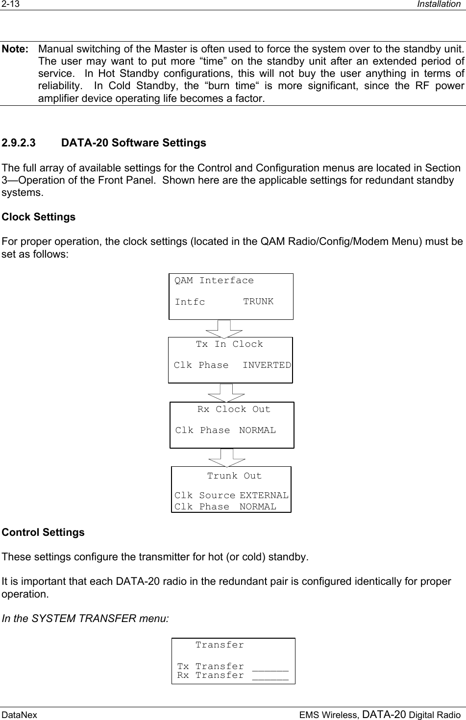 2-13  Installation  DataNex     EMS Wireless, DATA-20 Digital RadioNote:  Manual switching of the Master is often used to force the system over to the standby unit.  The user may want to put more “time” on the standby unit after an extended period of service.  In Hot Standby configurations, this will not buy the user anything in terms of reliability.  In Cold Standby, the “burn time“ is more significant, since the RF power amplifier device operating life becomes a factor. 2.9.2.3  DATA-20 Software Settings The full array of available settings for the Control and Configuration menus are located in Section 3—Operation of the Front Panel.  Shown here are the applicable settings for redundant standby systems. Clock Settings For proper operation, the clock settings (located in the QAM Radio/Config/Modem Menu) must be set as follows: QAM InterfaceIntfc TRUNKTx In ClockClk Phase INVERTEDRx Clock OutClk Phase NORMALTrunk OutClk SourceClk PhaseEXTERNALNORMAL Control Settings These settings configure the transmitter for hot (or cold) standby. It is important that each DATA-20 radio in the redundant pair is configured identically for proper operation. In the SYSTEM TRANSFER menu:    TransferTx Transfer ______Rx Transfer ______ 