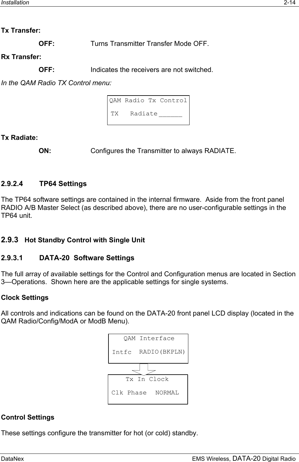 Installation   2-14  DataNex     EMS Wireless, DATA-20 Digital Radio Tx Transfer: OFF:  Turns Transmitter Transfer Mode OFF. Rx Transfer: OFF:  Indicates the receivers are not switched. In the QAM Radio TX Control menu: QAM Radio Tx ControlTX   Radiate ______ Tx Radiate: ON:  Configures the Transmitter to always RADIATE.  2.9.2.4 TP64 Settings The TP64 software settings are contained in the internal firmware.  Aside from the front panel RADIO A/B Master Select (as described above), there are no user-configurable settings in the TP64 unit. 2.9.3  Hot Standby Control with Single Unit  2.9.3.1  DATA-20  Software Settings The full array of available settings for the Control and Configuration menus are located in Section 3—Operations.  Shown here are the applicable settings for single systems. Clock Settings All controls and indications can be found on the DATA-20 front panel LCD display (located in the QAM Radio/Config/ModA or ModB Menu).    QAM InterfaceIntfc RADIO(BKPLN)Tx In ClockClk Phase NORMAL Control Settings These settings configure the transmitter for hot (or cold) standby. 