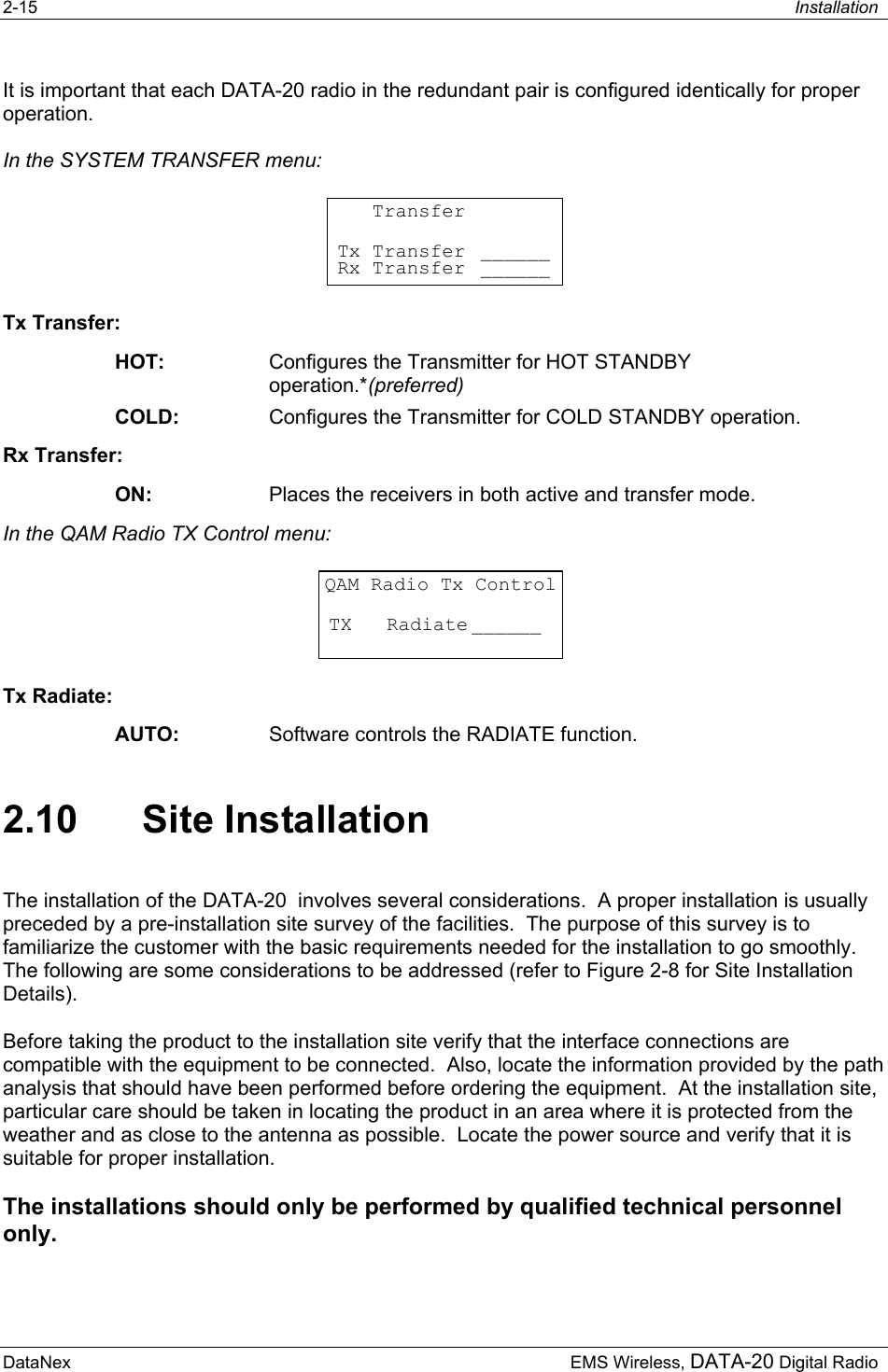 2-15  Installation  DataNex     EMS Wireless, DATA-20 Digital RadioIt is important that each DATA-20 radio in the redundant pair is configured identically for proper operation. In the SYSTEM TRANSFER menu:    TransferTx Transfer ______Rx Transfer ______ Tx Transfer: HOT:  Configures the Transmitter for HOT STANDBY operation.*(preferred) COLD:  Configures the Transmitter for COLD STANDBY operation. Rx Transfer: ON:  Places the receivers in both active and transfer mode. In the QAM Radio TX Control menu: QAM Radio Tx ControlTX   Radiate ______ Tx Radiate: AUTO:  Software controls the RADIATE function. 2.10 Site Installation The installation of the DATA-20  involves several considerations.  A proper installation is usually preceded by a pre-installation site survey of the facilities.  The purpose of this survey is to familiarize the customer with the basic requirements needed for the installation to go smoothly.  The following are some considerations to be addressed (refer to Figure 2-8 for Site Installation Details). Before taking the product to the installation site verify that the interface connections are compatible with the equipment to be connected.  Also, locate the information provided by the path analysis that should have been performed before ordering the equipment.  At the installation site, particular care should be taken in locating the product in an area where it is protected from the weather and as close to the antenna as possible.  Locate the power source and verify that it is suitable for proper installation.  The installations should only be performed by qualified technical personnel only. 