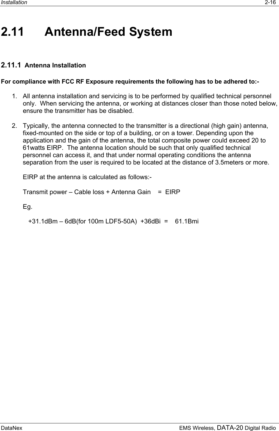 Installation   2-16  DataNex     EMS Wireless, DATA-20 Digital Radio 2.11 Antenna/Feed System 2.11.1  Antenna Installation  For compliance with FCC RF Exposure requirements the following has to be adhered to:- 1.  All antenna installation and servicing is to be performed by qualified technical personnel only.  When servicing the antenna, or working at distances closer than those noted below, ensure the transmitter has be disabled. 2.  Typically, the antenna connected to the transmitter is a directional (high gain) antenna, fixed-mounted on the side or top of a building, or on a tower. Depending upon the application and the gain of the antenna, the total composite power could exceed 20 to 61watts EIRP.  The antenna location should be such that only qualified technical personnel can access it, and that under normal operating conditions the antenna separation from the user is required to be located at the distance of 3.5meters or more.  EIRP at the antenna is calculated as follows:- Transmit power – Cable loss + Antenna Gain    =  EIRP Eg.    +31.1dBm – 6dB(for 100m LDF5-50A)  +36dBi  =    61.1Bmi 