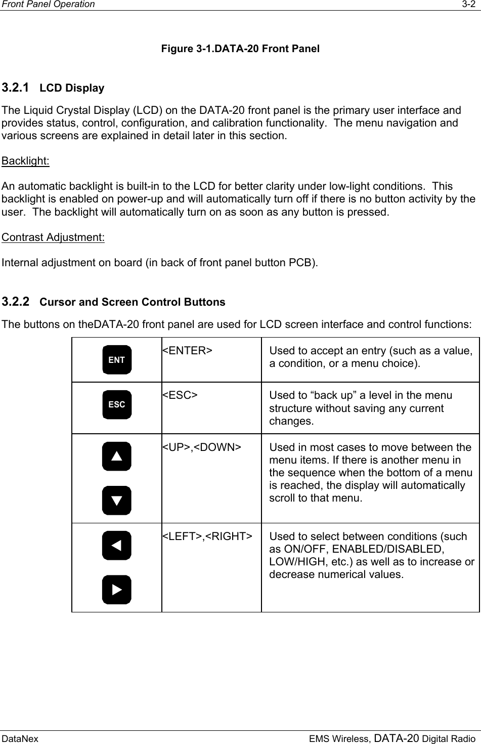 Front Panel Operation   3-2  DataNex     EMS Wireless, DATA-20 Digital Radio Figure 3-1.DATA-20 Front Panel 3.2.1  LCD Display The Liquid Crystal Display (LCD) on the DATA-20 front panel is the primary user interface and provides status, control, configuration, and calibration functionality.  The menu navigation and various screens are explained in detail later in this section. Backlight: An automatic backlight is built-in to the LCD for better clarity under low-light conditions.  This backlight is enabled on power-up and will automatically turn off if there is no button activity by the user.  The backlight will automatically turn on as soon as any button is pressed.  Contrast Adjustment: Internal adjustment on board (in back of front panel button PCB). 3.2.2  Cursor and Screen Control Buttons The buttons on theDATA-20 front panel are used for LCD screen interface and control functions: ENT &lt;ENTER&gt;  Used to accept an entry (such as a value, a condition, or a menu choice). ESC &lt;ESC&gt;  Used to “back up” a level in the menu structure without saving any current changes.   &lt;UP&gt;,&lt;DOWN&gt;  Used in most cases to move between the menu items. If there is another menu in the sequence when the bottom of a menu is reached, the display will automatically scroll to that menu.   &lt;LEFT&gt;,&lt;RIGHT&gt;  Used to select between conditions (such as ON/OFF, ENABLED/DISABLED, LOW/HIGH, etc.) as well as to increase or decrease numerical values. 