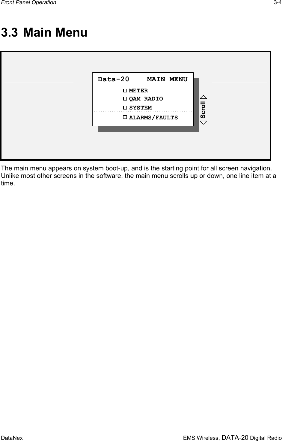 Front Panel Operation   3-4  DataNex     EMS Wireless, DATA-20 Digital Radio 3.3 Main Menu   METERQAM RADIOData-20    MAIN MENUSYSTEMALARMS/FAULTSScroll   The main menu appears on system boot-up, and is the starting point for all screen navigation.  Unlike most other screens in the software, the main menu scrolls up or down, one line item at a time. 
