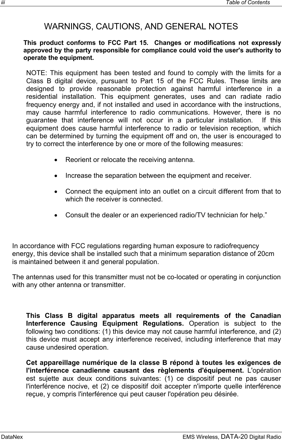 iii    Table of Contents DataNex     EMS Wireless, DATA-20 Digital RadioWARNINGS, CAUTIONS, AND GENERAL NOTES   This product conforms to FCC Part 15.  Changes or modifications not expressly approved by the party responsible for compliance could void the user&apos;s authority to operate the equipment. NOTE: This equipment has been tested and found to comply with the limits for a Class B digital device, pursuant to Part 15 of the FCC Rules. These limits are designed to provide reasonable protection against harmful interference in a residential installation. This equipment generates, uses and can radiate radio frequency energy and, if not installed and used in accordance with the instructions, may cause harmful interference to radio communications. However, there is no guarantee that interference will not occur in a particular installation.  If this equipment does cause harmful interference to radio or television reception, which can be determined by turning the equipment off and on, the user is encouraged to try to correct the interference by one or more of the following measures: •  Reorient or relocate the receiving antenna. •  Increase the separation between the equipment and receiver. •  Connect the equipment into an outlet on a circuit different from that to which the receiver is connected. •  Consult the dealer or an experienced radio/TV technician for help.”  In accordance with FCC regulations regarding human exposure to radiofrequency energy, this device shall be installed such that a minimum separation distance of 20cm is maintained between it and general population. The antennas used for this transmitter must not be co-located or operating in conjunction with any other antenna or transmitter.  This Class B digital apparatus meets all requirements of the Canadian Interference Causing Equipment Regulations. Operation is subject to the following two conditions: (1) this device may not cause harmful interference, and (2) this device must accept any interference received, including interference that may cause undesired operation. Cet appareillage numérique de la classe B répond à toutes les exigences de l&apos;interférence canadienne causant des règlements d&apos;équipement. L&apos;opération est sujette aux deux conditions suivantes: (1) ce dispositif peut ne pas causer l&apos;interférence nocive, et (2) ce dispositif doit accepter n&apos;importe quelle interférence reçue, y compris l&apos;interférence qui peut causer l&apos;opération peu désirée.  