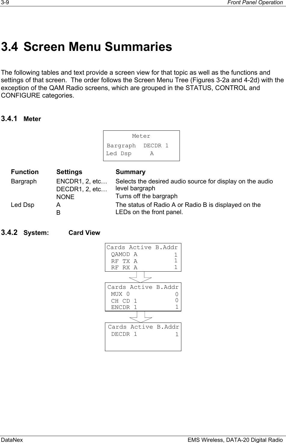 3-9  Front Panel Operation  DataNex    EMS Wireless, DATA-20 Digital Radio 3.4  Screen Menu Summaries The following tables and text provide a screen view for that topic as well as the functions and settings of that screen.  The order follows the Screen Menu Tree (Figures 3-2a and 4-2d) with the exception of the QAM Radio screens, which are grouped in the STATUS, CONTROL and CONFIGURE categories. 3.4.1  Meter MeterDECDR 1 BargraphLed Dsp A Function Settings  Summary Bargraph  ENCDR1, 2, etc… DECDR1, 2, etc… NONE Selects the desired audio source for display on the audio level bargraph Turns off the bargraph Led Dsp  A B The status of Radio A or Radio B is displayed on the LEDs on the front panel. 3.4.2  System: Card View Cards Active B.Addr QAMOD A RF TX A11 RF RX A 1Cards Active B.Addr MUX 0 CH CD 100 ENCDR 1 1Cards Active B.Addr DECDR 1 1 