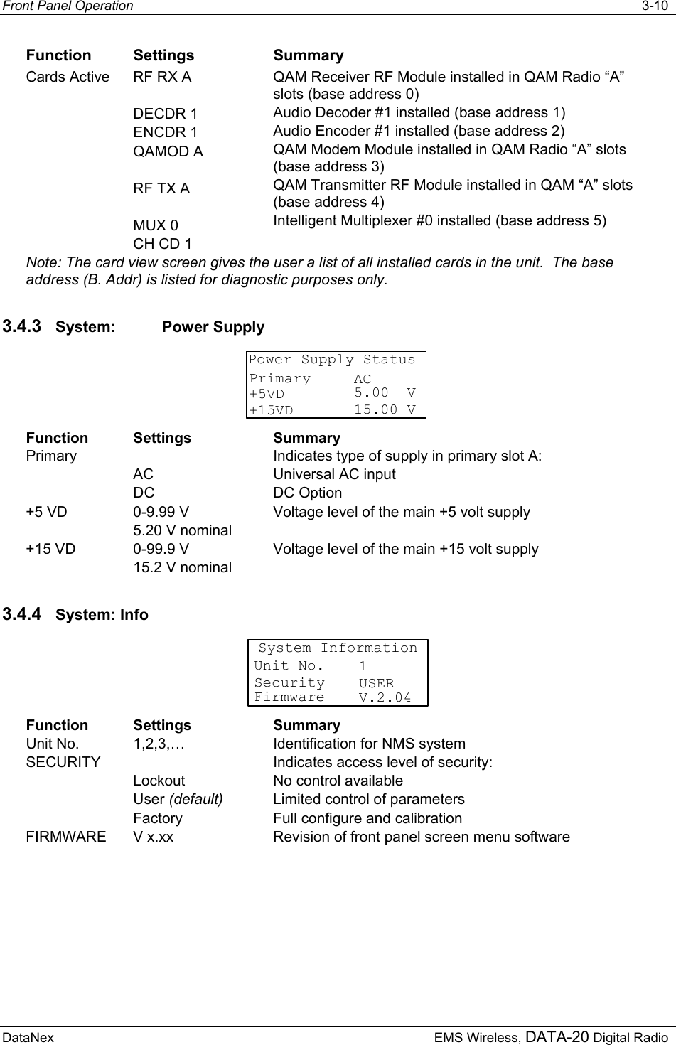 Front Panel Operation   3-10 DataNex  EMS Wireless, DATA-20 Digital Radio Function Settings  Summary Cards Active  RF RX A  DECDR 1 ENCDR 1 QAMOD A  RF TX A  MUX 0 CH CD 1 QAM Receiver RF Module installed in QAM Radio “A” slots (base address 0) Audio Decoder #1 installed (base address 1) Audio Encoder #1 installed (base address 2) QAM Modem Module installed in QAM Radio “A” slots (base address 3) QAM Transmitter RF Module installed in QAM “A” slots (base address 4) Intelligent Multiplexer #0 installed (base address 5) Note: The card view screen gives the user a list of all installed cards in the unit.  The base address (B. Addr) is listed for diagnostic purposes only. 3.4.3  System: Power Supply Power Supply StatusPrimary+5VD+15VDAC5.00  V15.00 V Function Settings  Summary Primary  AC DC Indicates type of supply in primary slot A: Universal AC input DC Option +5 VD  0-9.99 V 5.20 V nominal Voltage level of the main +5 volt supply +15 VD  0-99.9 V 15.2 V nominal Voltage level of the main +15 volt supply 3.4.4  System: Info System InformationSecurityFirmware USERV.2.04Unit No. 1 Function Settings  Summary Unit No.  1,2,3,…  Identification for NMS system SECURITY  Lockout User (default)  Factory Indicates access level of security: No control available Limited control of parameters Full configure and calibration FIRMWARE  V x.xx  Revision of front panel screen menu software 