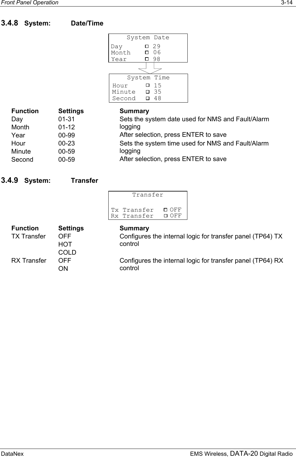 Front Panel Operation   3-14 DataNex  EMS Wireless, DATA-20 Digital Radio 3.4.8  System: Date/Time System DateMonthYearDay 299806System TimeMinuteSecondHour 154835 Function Settings  Summary Day Month Year 01-31 01-12 00-99 Sets the system date used for NMS and Fault/Alarm logging After selection, press ENTER to save Hour Minute Second 00-23 00-59 00-59 Sets the system time used for NMS and Fault/Alarm logging After selection, press ENTER to save 3.4.9  System: Transfer TransferTx Transfer OFFRx Transfer OFF Function Settings  Summary TX Transfer  OFF HOT COLD Configures the internal logic for transfer panel (TP64) TX control  RX Transfer  OFF ON Configures the internal logic for transfer panel (TP64) RX control  