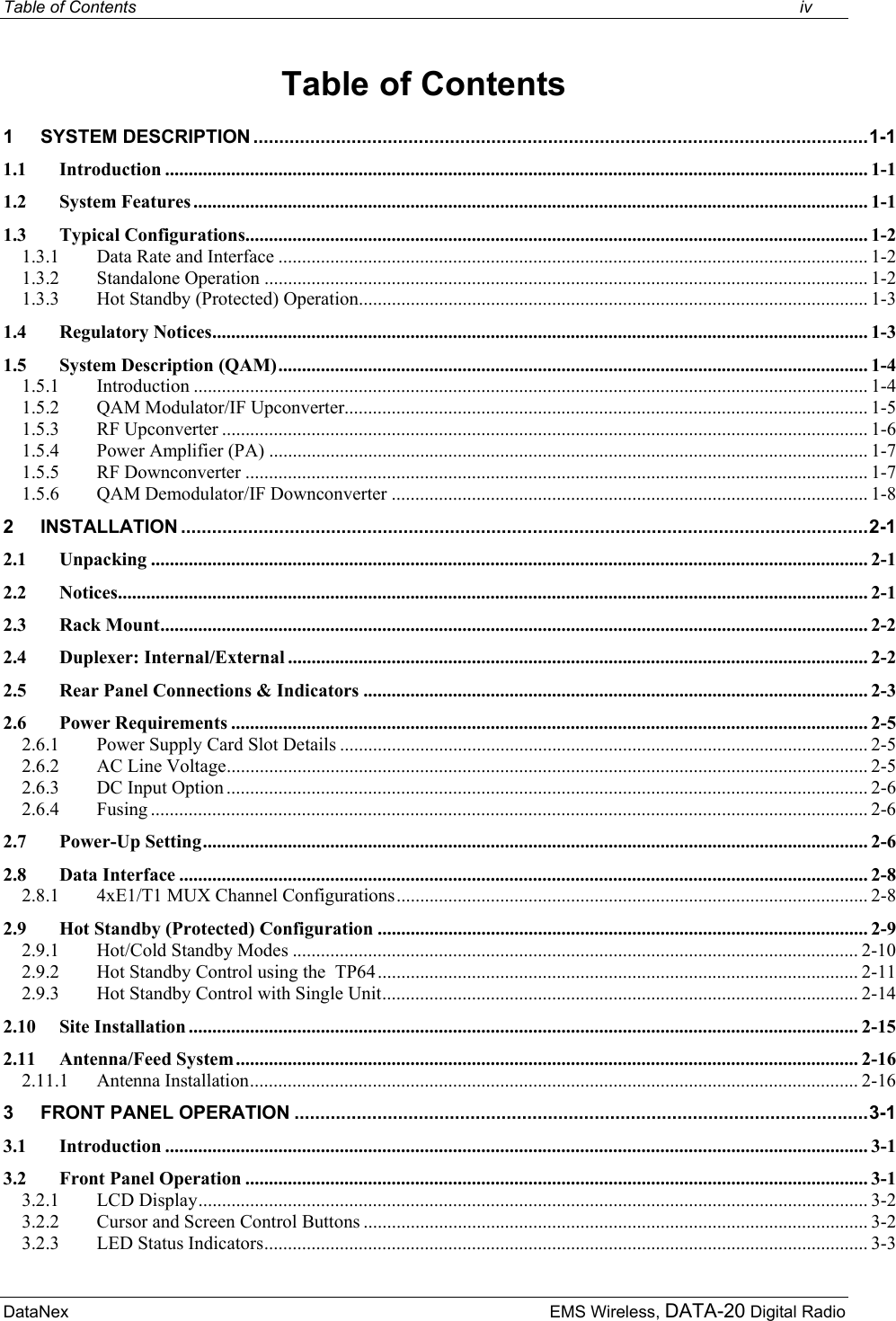 Table of Contents    iv DataNex     EMS Wireless, DATA-20 Digital Radio Table of Contents 1 SYSTEM DESCRIPTION .......................................................................................................................1-1 1.1 Introduction ..................................................................................................................................................... 1-1 1.2 System Features ............................................................................................................................................... 1-1 1.3 Typical Configurations.................................................................................................................................... 1-2 1.3.1 Data Rate and Interface ............................................................................................................................. 1-2 1.3.2 Standalone Operation ................................................................................................................................ 1-2 1.3.3 Hot Standby (Protected) Operation............................................................................................................ 1-3 1.4 Regulatory Notices........................................................................................................................................... 1-3 1.5 System Description (QAM)............................................................................................................................. 1-4 1.5.1 Introduction ............................................................................................................................................... 1-4 1.5.2 QAM Modulator/IF Upconverter............................................................................................................... 1-5 1.5.3 RF Upconverter ......................................................................................................................................... 1-6 1.5.4 Power Amplifier (PA) ............................................................................................................................... 1-7 1.5.5 RF Downconverter .................................................................................................................................... 1-7 1.5.6 QAM Demodulator/IF Downconverter ..................................................................................................... 1-8 2 INSTALLATION .....................................................................................................................................2-1 2.1 Unpacking ........................................................................................................................................................ 2-1 2.2 Notices............................................................................................................................................................... 2-1 2.3 Rack Mount...................................................................................................................................................... 2-2 2.4 Duplexer: Internal/External ........................................................................................................................... 2-2 2.5 Rear Panel Connections &amp; Indicators ........................................................................................................... 2-3 2.6 Power Requirements ....................................................................................................................................... 2-5 2.6.1 Power Supply Card Slot Details ................................................................................................................ 2-5 2.6.2 AC Line Voltage........................................................................................................................................ 2-5 2.6.3 DC Input Option ........................................................................................................................................ 2-6 2.6.4 Fusing ........................................................................................................................................................ 2-6 2.7 Power-Up Setting............................................................................................................................................. 2-6 2.8 Data Interface .................................................................................................................................................. 2-8 2.8.1 4xE1/T1 MUX Channel Configurations.................................................................................................... 2-8 2.9 Hot Standby (Protected) Configuration ........................................................................................................ 2-9 2.9.1 Hot/Cold Standby Modes ........................................................................................................................ 2-10 2.9.2 Hot Standby Control using the  TP64...................................................................................................... 2-11 2.9.3 Hot Standby Control with Single Unit..................................................................................................... 2-14 2.10 Site Installation .............................................................................................................................................. 2-15 2.11 Antenna/Feed System.................................................................................................................................... 2-16 2.11.1 Antenna Installation................................................................................................................................. 2-16 3 FRONT PANEL OPERATION ...............................................................................................................3-1 3.1 Introduction ..................................................................................................................................................... 3-1 3.2 Front Panel Operation .................................................................................................................................... 3-1 3.2.1 LCD Display.............................................................................................................................................. 3-2 3.2.2 Cursor and Screen Control Buttons ........................................................................................................... 3-2 3.2.3 LED Status Indicators................................................................................................................................ 3-3 