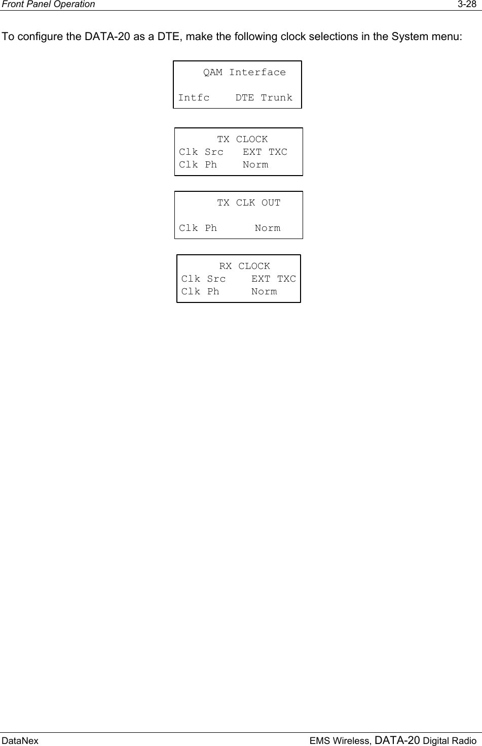 Front Panel Operation   3-28 DataNex  EMS Wireless, DATA-20 Digital Radio To configure the DATA-20 as a DTE, make the following clock selections in the System menu: TX CLOCKClk Src   EXT TXCClk Ph    NormTX CLK OUTClk Ph NormRX CLOCKClk Src    EXT TXCClk Ph     Norm    QAM InterfaceIntfc    DTE Trunk 